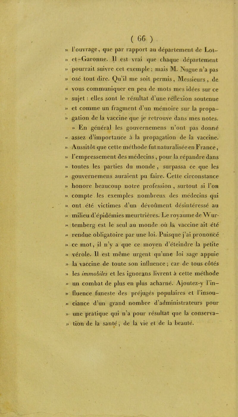 » l'ouvrage, que par rapport au département de Lol- » el-Garomie. Il est vrai que chaque département » pourrait suivre cet exemple ; mais M. JNugue n'a pas » osé tout dire. Qu'il me soit permis, Messieurs , de » vous communiquer en peu de mots mes idées sur ce 3) sujet : elles sont le résultat d'une réllcxion soutenue » et comme un fragment d'un mémoire sur la propa- » gation de la vaccine que je retrouve dans mes notes. » En général les gouvcrnemens n'ont pas donné » assez d'importance à la propagation de la vaccine. » Aussitôt que cette méthode fut naturalisée en France, » l'empressement des médecins, pour la répandre dans « toutes les parties du monde , surpassa ce que les » gouvcrnemens auraient pu faire. Cette circonstance » honore beaucoup notre profession , surtout si l'on >i compte les exemples nombreux des médecins qui » ont été victimes d'un dévoûment désintéressé au « milieu d'épidémies meurtrières. Le royaume de W ur- » temberg est le seul au monde où la vaccine ait été »> rendue obligatoire par une loi. Puisque j'ai prononcé » ce mot, il n'y a que ce moyen d'éteindre la petite » vérole. Il est même urgent qu'une loi sage appuie » la vaccine de toute son influence ; car de tous côtés » les immobiles et les ignorans livrent à cette méthode « un combat de plus en plus acharné. Ajoutez-y l'in- » fluence funeste des préjugés populaires et l'insou- » ciance d'un grand nombre d'administrateurs pour » une pratique qui n'a pour résultat que la conserva- » tion de la santé, de la vie et de la beauté.