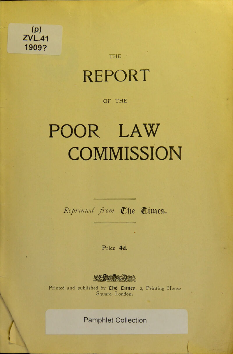 (p) ZVL.41 1909? THE \ REPORT OF THE POOR LAW COMMISSION Reprinted from ^\)t CintCS* Price 4d. Printed and published by CbC CiltKS, 2, Printing House Square, London. Pamphlet Collection