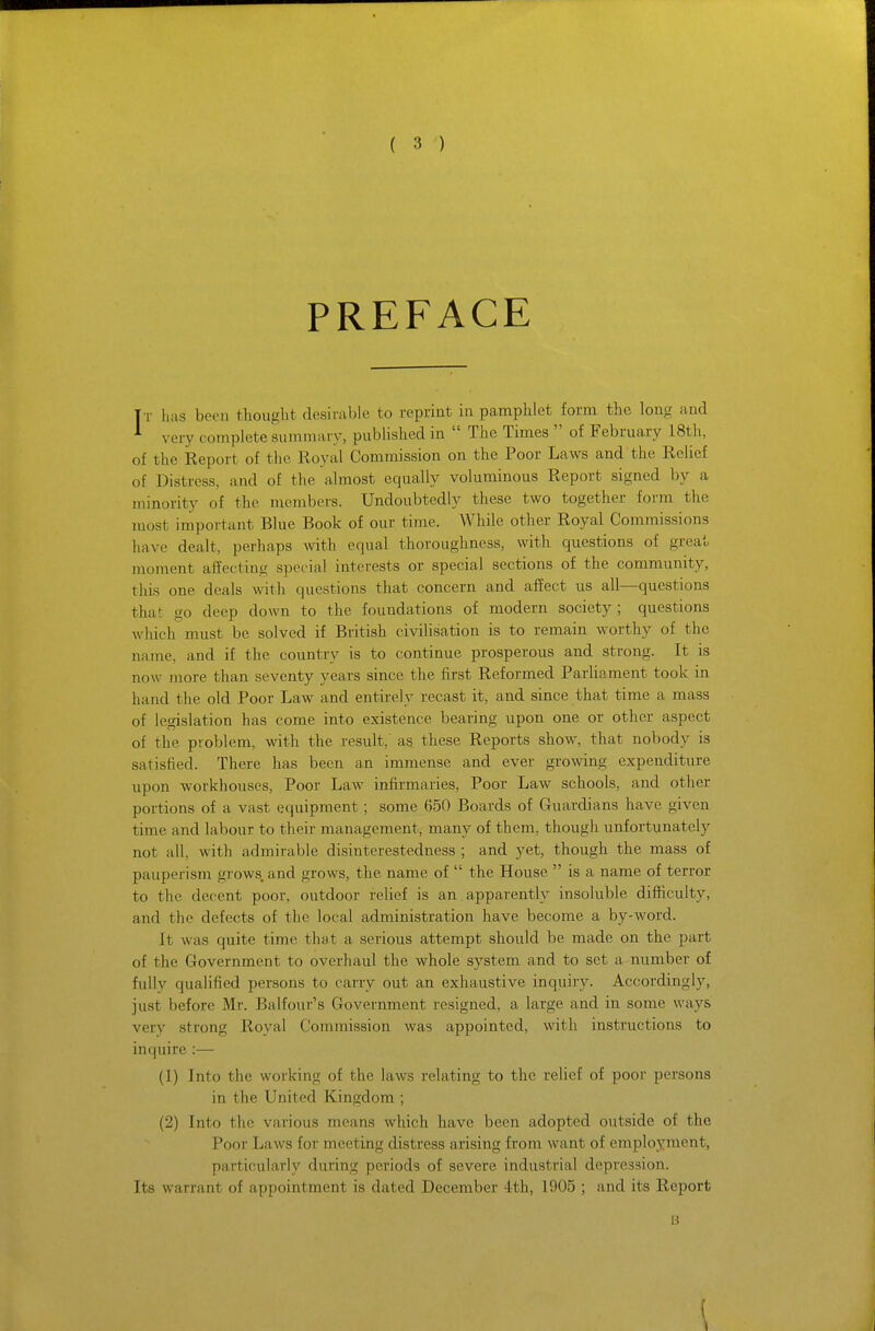 PREFACE T r has been thought desirable to reprint in pamphlet form the long and ^ very complete summary, published in  The Times  of February 18th, of the Report of the Royal Commission on the Poor Laws and the Relief of Distress, and of the almost equally voluminous Report signed by a minority of the nxembers. Undoubtedly these two together form the most important Blue Book of our time. While other Royal Cominissions have dealt, perhaps Avith equal thoroughness, with questions of great moment affecting special interests or special sections of the community, this one deals with questions that concern and affect us all—questions that go deep down to the foundations of modern society ; questions which must be solved if British civiUsation is to remain worthy of the name, and if the country is to continue prosperous and strong. It is now more than seventy years since the first Reformed ParUament took in hand the old Poor Law and entirely recast it, and since that time a mass of legislation has come into existence bearing upon one or other aspect of the problem, with the result, as these Reports show, that nobody is satisfied. There has been an immense and ever growing expenditure upon workhouses. Poor Law infirmaries. Poor Law schools, and other portions of a vast equipment; some 650 Boards of Guardians have given time and labour to their management, many of them, though unfortunately not all, with admirable disinterestedness ; and yet, though the mass of pauperism grows, and grows, the name of  the House  is a name of terror to the decent poor, outdoor relief is an appai'ently insoluble difficulty, and the defects of the local administration have become a by-word. It was quite time that a serious attempt should be made on the part of the Government to overhaul the whole system and to set a number of fully qualified persons to carry out an exhaustive inquiry. Accordingly, just before Mr. Balfour's Government resigned, a large and in some ways very strong Royal Commission was appointed, with instructions to inquire :— (1) Into the working of the laws relating to the relief of poor persons in the United Kingdom ; (2) Into the various means which have been adopted outside of the Poor Laws for meeting distress arising from want of employment, particularly during periods of severe industrial depression. Its warrant of appointment is dated December 4:th, 1905 ; and its Report B \
