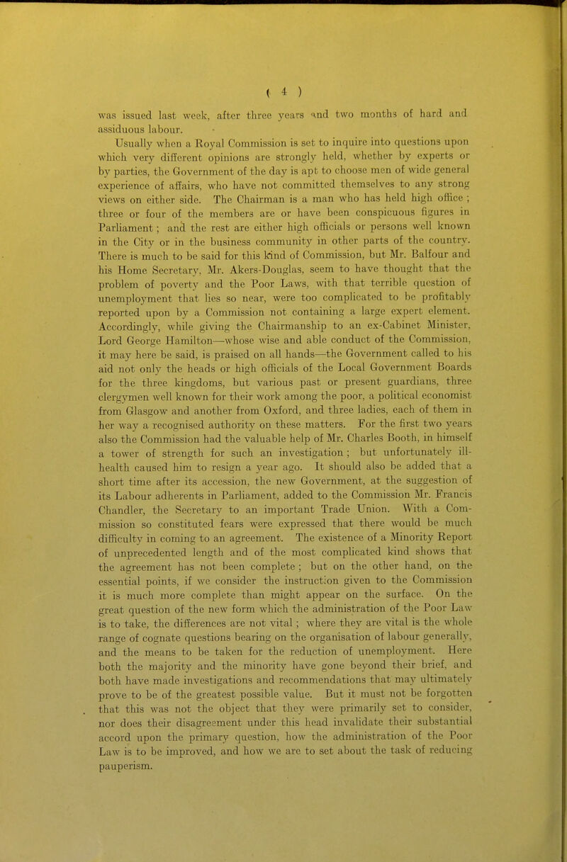 was issued last week, after three years i.nd two months of hard and assiduous hxbour. Usually when a Royal Commission is set to inquire into questions upon which very different opinions are strongly held, whether by experts or by parties, the Government of the day is apt to choose men of wide general experience of affairs, who have not committed themselves to any strong views on either side. The Chairman is a man who has held high office ; three or four of the members are or have been conspicuous figures in Parliament; an^ the rest are either high officials or persons well known in the City or in the business community in other parts of the country. There is much to be said for this Irind of Commission, but Mr. Balfour and his Home Secretary, Mr. Akers-Douglas, seem to have thought that the problem of poverty and the Poor Laws, with that terrible question of xmemployment that lies so near, were too complicated to be profitably reported upon by a Commission not containing a large expert element. Accordingly, while giving the Chairmanship to an ex-Cabinet Minister, Lord George Hamilton—whose wise and able conduct of the Commission, it may here be said, is praised on all hands—the Government called to his aid not only the heads or high officials of the Local Government Boards for the three kingdoms, but various past or present guardians, three clergymen well known for their work among the poor, a political economist from Glasgow and another from Oxford, and three ladies, each of them in her way a recognised authority on these matters. For the first two years also the Commission had the valuable help of Mr. Charles Booth, in himself a tower of strength for such an investigation ; but unfortunately ill- health caused him to resign a year ago. It should also be added that a short time after its accession, the new Government, at the suggestion of its Labour adherents in Parliament, added to the Commission Mr. Francis Chandler, the Secretary to an important Trade Union. With a Com- mission so constituted fears were expressed that there would be much difficulty in coming to an agreement. The existence of a Minority Report of unprecedented length and of the most complicated kind shows that the agreement has not been complete ; but on the other hand, on the essential points, if we consider the instruction given to the Commission it is much more complete than might appear on the surface. On the great question of the new form which the administration of the Poor Law is to take, the differences are not vital ; where they are vital is the whole range of cognate questions bearing on the organisation of labour generally, and the means to be taken for the reduction of unemployment. Here both the majority and the minority have gone beyond their brief, and both have made investigations and recommendations that may ultimately prove to be of the greatest possible value. But it must not be forgotten that this was not the object that they were primarily set to consider, nor does their disagreement under this head invalidate their substantial accord upon the primary question, how the administration of the Poor Law is to be improved, and how we are to set about the task of reducing pauperism.