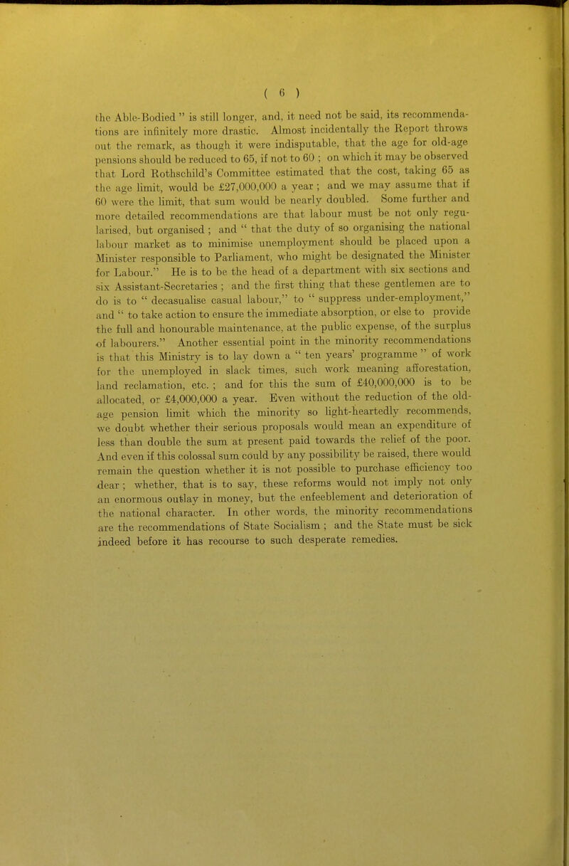 the Abie-Bodied  is still longer, and, it need not be said, its recommenda- tions are infinitely more drastic. Almost incidentally the Report throws out the remark, as though it were indisputable, that the age for old-age pensions should be reduced to 65, if not to 60 ; on which it may be observed that Lord Rothschild's Committee estimated that the cost, taking 65 as the age limit, would be £27,000,000 a year ; and we may assume that if 60 were the limit, that sum would be nearly doubled. Some further and more detailed recommendations are that labour must be not only regu- larised, but organised ; and  that the duty of so organising the national labour market as to minimise unemployment should be placed upon a Minister responsible to Parliament, who might be designated the Miiiister for Labour. He is to be the head of a department with six sections and six Assistant-Secretaries ; and the first thing that these gentlemen are to do is to  decasualise casual labour, to  suppress under-employment, and  to take action to ensure the immediate absorption, or else to provide the full and honourable maintenance, at the public expense, of the surplus of labourers. Another essential point in the minority recommendations is that this Ministry is to lay down a  ten years' programme  of work for the unemployed in slack times, such work meaning alTorestation, land reclamation, etc. ; and for this the sum of £40,000,000 is to be allocated, or £4,000,000 a year. Even without the reduction of the old- age pension limit which the minority so light-heartedly recommends, we doubt whether their serious proposals would mean an expenditure of less than double the sum at present paid towards the relief of the poor. And even if this colossal sum could by any possibility be raised, there would remain the question whether it is not possible to purchase eiiiciency too .dear ; whether, that is to say, these reforms would not imply not only an enormous outlay in money, but the enfeeblement and deterioration of the national character. In other words, the minority recommendations are the recommendations of State Socialism ; and the State must be sick indeed before it has recourse to such desperate remedies.