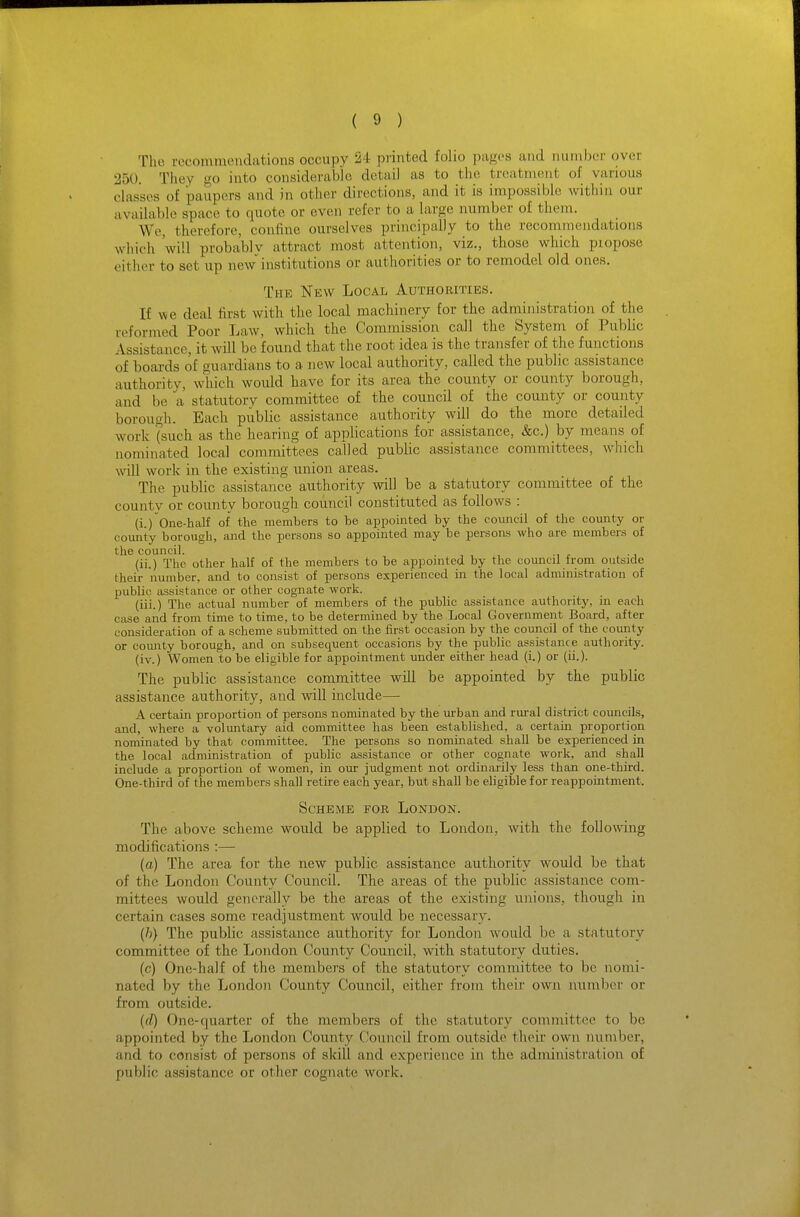 The recommendations occupy 24 printed folio pajfcs and number over 250. They go into considerable detail as to the treatment of various classes of paupers and in other directions, and it is impossible within our available space to quote or even refer to a large number of them. We, therefore, confine ourselves principally to the recommendations which 'will proba'blv attract most attention, viz., those which propose either to set up new institutions or authorities or to remodel old ones. The New Local Authorities. If we deal first with the local machinery for the administration of the reformed Poor Law, which the Commission call the System of Public Assistance, it will be found that the root idea is the transfer of the functions of boards of guardians to a new local authority, called the public assistance authority, which would have for its area the county or county borough, and be a statutory committee of the council of the county or county borougli. Each piiblic assistance authority will do the more detailed work (such as the hearing of applications for assistance, &c.) by means of nominated local committees called public assistance committees, which will work in the existing union areas. The public assistance authority will be a statutory committee of the county or county borough council constituted as follows : ' (i.) One-half of the members to be appointed by the council of the comity or coimty borough, and the persons so appointed may be persons who are members of the council. . , , , -, r ^ ■ i (ii.) The other half of the members to be appointed by the council from outside their number, and to consist of persons experienced in the local administration of public assistance or other cognate work. (iii.) The actual number of members of the public assistance authority, ju each case and from time to time, to be determined by the Local Government Board, after consideration of a scheme submitted on the first occasion by the council of the county or comity borough, and on subsequent occasions by the public assistance authority, (iv.) Women to be eligible for appointment under either head (i.) or (ii.). The public assistance committee will be appointed by the public assistance authority, and will include— A certain proportion of persons nominated by the urban and rural district councils, and, where a voluntary aid committee has been established, a certain proportion nominated by that committee. The x^ersons so nominated shall be experienced in the local administration of public assistance or other cognate work, and shall include a proportion of women, in our judgment not ordinarily less than one-third. One-third of the members shall retue each year, but shall be eligible for reappointment. Scheme for London. The above scheme would be applied to London, with the following modifications :— (a) The area for the new public assistance authority w^ould be that of the London County Council. The areas of the public assistance com- mittees would generally be the areas of the existing unions, though in certain cases some readjustment would be necessary. {h} The public assistance authority for London would be a statutory committee of the London County Council, with statutory duties. (c) One-half of the members of the statutory committee to be nomi- nated by the London County Council, either from their own number or from outside. (fZ) One-quarter of the members of the statutory committee to be appointed by the London County Council from outside their own number, and to consist of persons of skill and experience in the administration of public assistance or other cognate work.