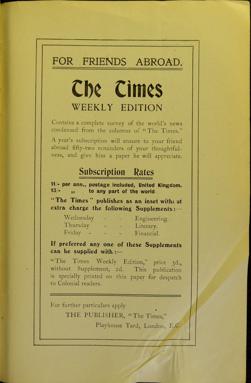 FOR FRIENDS ABROAD. Cl)e Cimes WEEKLY EDITION Contains a complete survey of the world's news condensed from the columns of The Times. A year's subscription will ensure to your friend abroad fifty-two reminders of your thoughtful- ness, and give him a paper he will appreciate. Subscription Rates 11/- per ann., postage included, United Kingdom. 13/- „ to any part of the world  The Times  publishes as an inset witht ut extra charge the following Supplements:— Wednesday - - Engineering. Thursday - _ Literary. Friday - _ _ Financial. If preferred any one of these Supplements can be supplied with :— The Times Weekly Edition, price 3d., without Supplement, 2d. This publication is specially printed on thin paper for despatch to Colonial readers. For further particulars apply THE PUBLISHER, TheTim'es, Playhouse Yard, London, E.G.