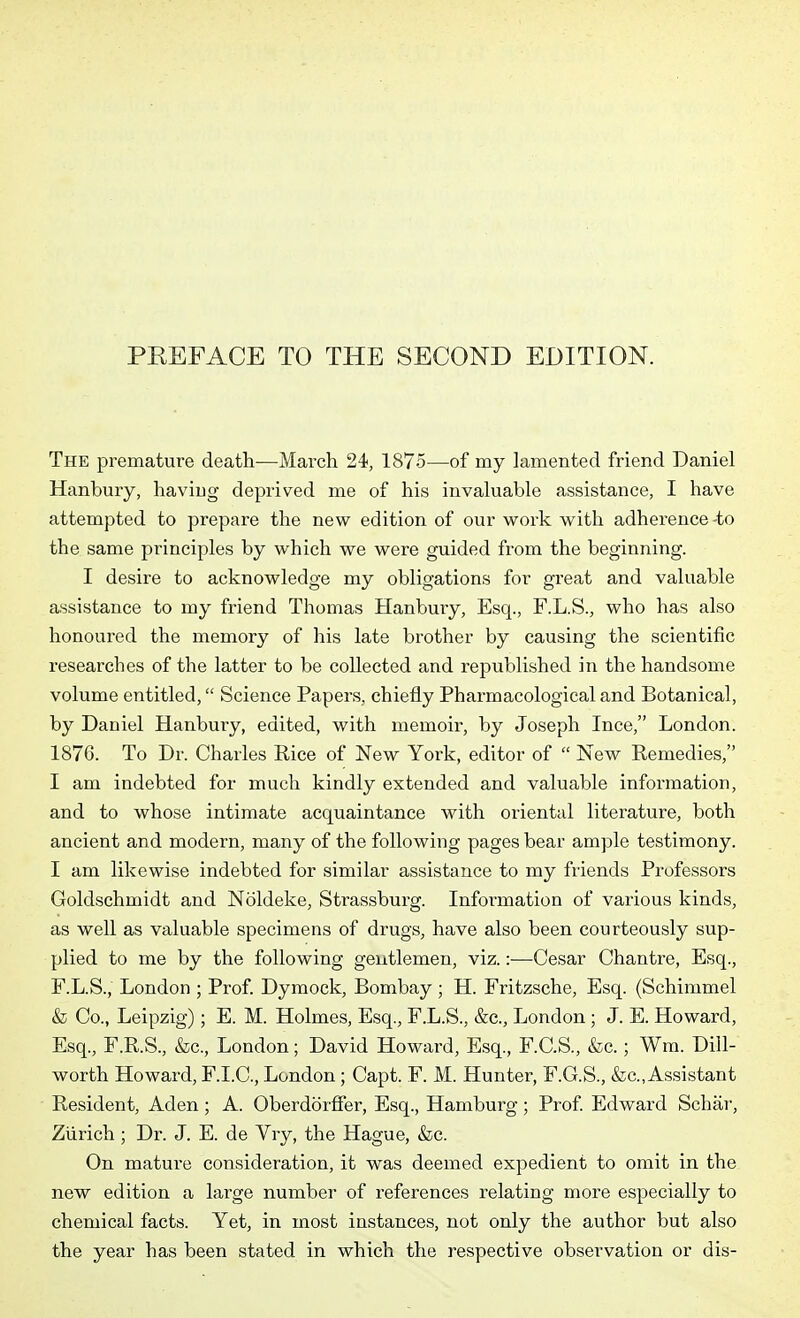 PREFACE TO THE SECOND EDITION. The premature death—March 24, 1875—of my lamented friend Daniel Hanbury, having deprived me of his invaluable assistance, I have attempted to prepare the new edition of our work with adherence -to the same principles by which we were guided from the beginning. I desire to acknowledge my obligations for great and valuable assistance to my friend Thomas Hanbury, Esq., F.L.S., who has also honoured the memory of his late brother by causing the scientific researches of the latter to be collected and republished in the handsome volume entitled, Science Papers, chiefly Pharmacological and Botanical, by Daniel Hanbury, edited, with memoir, by Joseph Ince, London. 1876. To Dr. Charles Rice of New York, editor of  New Remedies, I am indebted for much kindly extended and valuable information, and to whose intimate acquaintance with oriental literature, both ancient and modern, many of the following pages bear ample testimony. I am likewise indebted for similar assistance to my friends Professors Goldschmidt and Noldeke, Strassburg. Information of various kinds, as well as valuable specimens of drugs, have also been courteously sup- plied to me by the following gentlemen, viz.:—Cesar Chantre, Esq., F.L.S., London ; Prof. Dymock, Bombay ; H. Fritzsche, Esq. (Schimmel & Co., Leipzig); E. M. Holmes, Esq., F.L.S., &c., London ; J. E. Howard, Esq., F.R.S., &c., London; David Howard, Esq., F.C.S., &c.; Wm. Dill- worth Howard, F.I.C., London ; Capt. F. M. Hunter, F.G.S., &c., Assistant Resident, Aden ; A. Oberdorffer, Esq., Hamburg ; Prof Edward Schar, Zurich; Dr. J. E. de Vry, the Hague, &c. On mature consideration, it was deemed expedient to omit in the new edition a lai-ge number of references I'elating more especially to chemical facts. Yet, in most instances, not only the author but also the year has been stated in which the respective observation or dis-