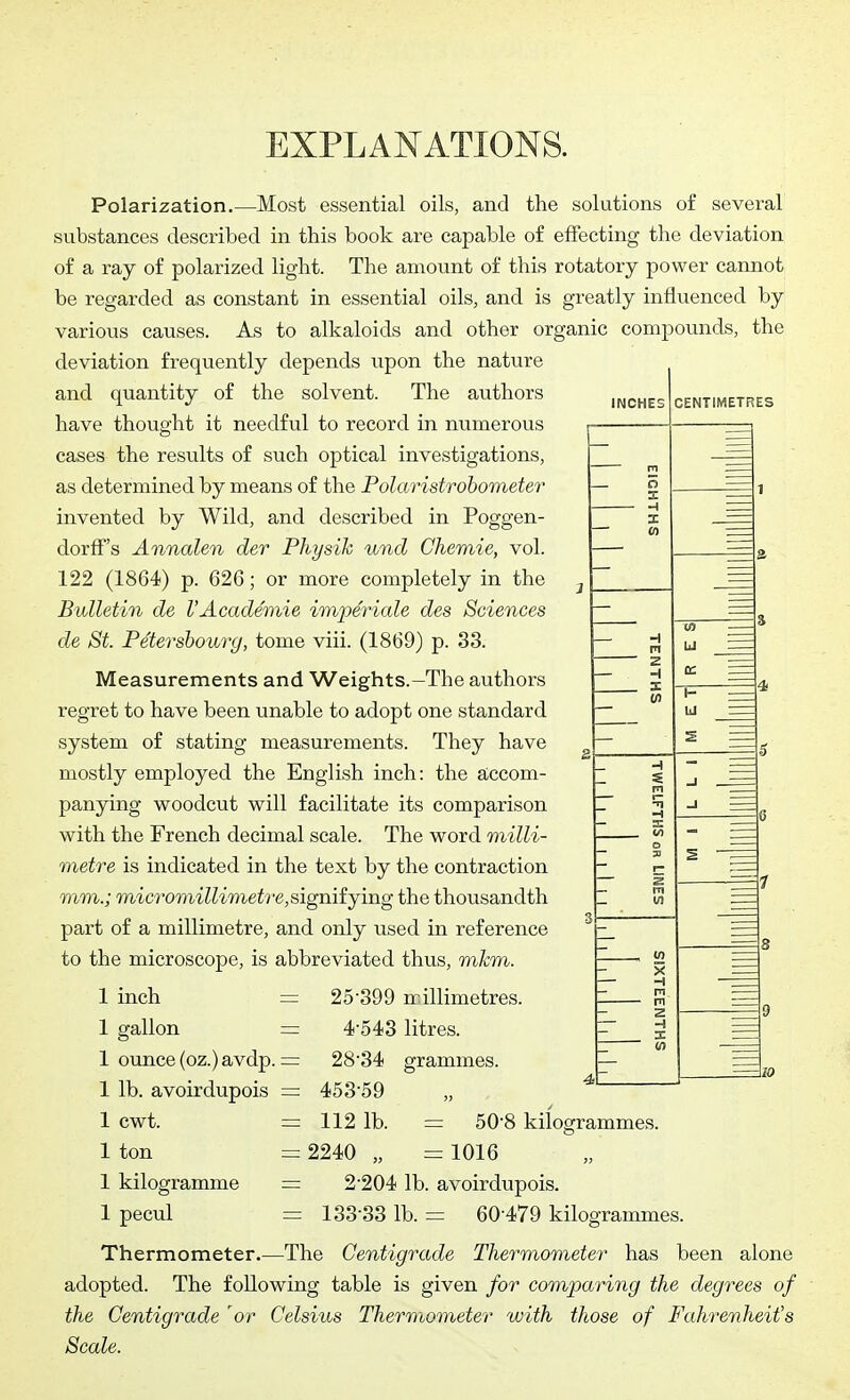 EXPLANATIONS. INCHES CENTIMETRES Polarization.—Most essential oils, and the solutions of several substances described in this book are capable of effecting the deviation of a ray of polarized light. The amount of this rotatory power cannot be regarded as constant in essential oils, and is greatly influenced by various causes. As to alkaloids and other organic compounds, the deviation frequently depends upon the nature and quantity of the solvent. The authors have thought it needful to record in numerous cases the results of such optical investigations, as determined by means of the Polaristrohometer invented by Wild, and described in Poggen- dorlf's Annalen der Physik und Chemie, vol. 122 (1864) p. 626; or more completely in the Bulletin de I'Academie imperiale des Sciences de St. Petersbourg, tome viii. (1869) p. 33. Measurements and Weights.-The authors regret to have been unable to adopt one standard system of stating measurements. They have mostly employed the English inch: the accom- panying woodcut will facilitate its comparison with the French decimal scale. The word milli- metre is indicated in the text by the contraction mm.; micromillimetre,signifjmg the thousandth part of a millimetre, and only used in reference to the microscope, is abbreviated thus, mkm. 1 inch I gallon 1 ounce (oz.) avdp. = 1 lb. avoirdupois = 1 cwt. = 1 ton 1 kilogramme 1 pecul 25'399 millimetres. 4-543 litres. 28'34 grammes. 453-59 = 112 1b. = 2240 „ 50-8 kilogrammes. = 1016 = 2-204 lb. avoirdupois. = 133-33 lb. = 60-479 kilogrammes. Thermometer.—The Centigrade Thermometer has been alone adopted. The following table is given for comparing the degrees of the Centigrade 'or Celsius Thermometer with those of Fahrenheit's Scale.