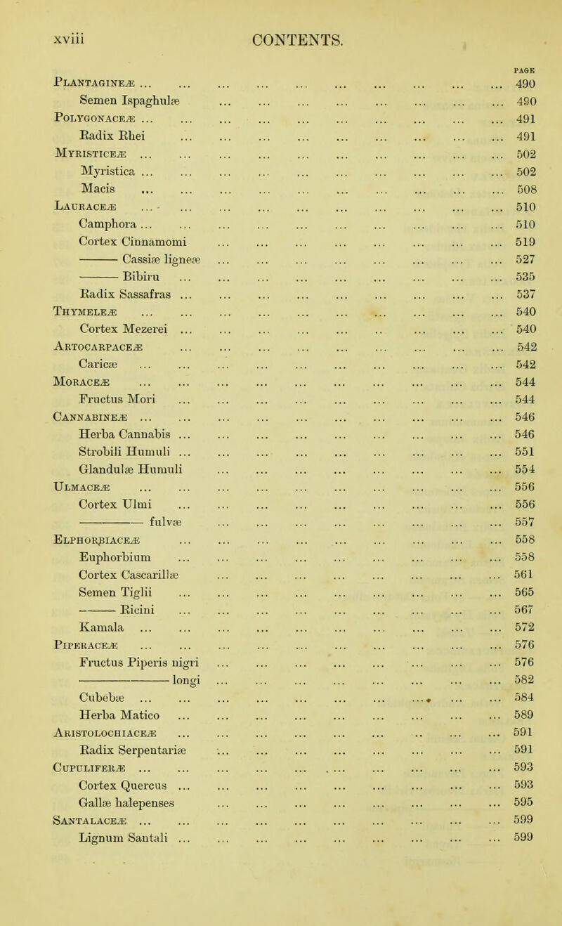 Plantagine^ ... Semen Ispaghulie PoLTGONACEiE Radix Rbei Myristice^ Myristica Macis Laurace^ Camphoia ... Cortex Cinnamomi Cassiae lignepe Bibiru Radix Sassafras ... Thymele^ Cortex Mezerei ... Artocarpace^ Caric£e MORACE^ Fructus Mori Cannabine^ Herba Cannabis ... Strobiii Humub' ... Glandulse Humub Ulmace^ Cortex Ulmi fulvfe ELPHOR^IACEiE Euphorbium Cortex Cascaribte Semen Tiglii Ricini Kamala PlPERACE^ Fructus Piperis uigri longi Cubebie Herba Matico Aristolochiace^ Radix Serpentariae CUPULIFER^ ... Cortex Quercus ... Gallse balepenses Santa LACE^ Lignum Santab ... PAGE 490 490 491 491 502 502 508 510 510 519 527 535 537 540 540 542 542 544 544 546 546 551 554 556 556 557 558 558 561 565 ... 567 572 576 576 582 584 589 591 591 593 593 595 599 599