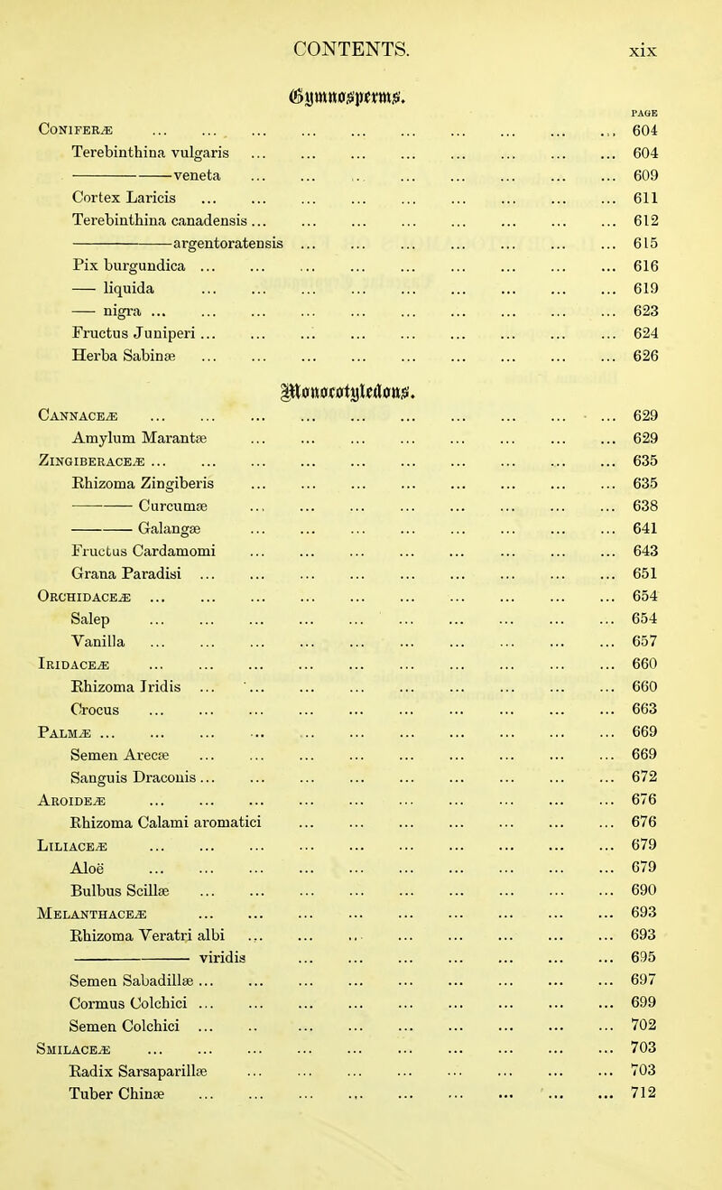 PAOB Conifers 604 Terebinthina vulgaris ... ... ... ... ... ... ... ... 604 veneta 609 Cortex Laricis ... ... ... ... ... ... ... ... ... 611 Terebinthina canadensis... ... ... ... 612 argentoratensis ... ... ... ... ... ... ... 615 Pix burgundica ... ... ... ... ... ... ... ... ... 616 liquida 619 nigra 623 Fructus Juniperi... ... ... ... ... ... ... ... ... 624 Herba Sabinaj 626 Cannace^ ... 629 Amylum Marantse ... ... ... ... ... ... ... ... 629 ZlNGIBERACE^ 635 Ehizoma Zingiberis ... ... ... ... ... ... 635 Curcumse .., 638 Galangse 641 Fructus Cardamomi ... ... ... ... ... ... ... ... 643 Grana Paradisi ... ... ... ... ... ... ... ... ... 651 Orchidace^ ... ... ... ... ... ... ... ... ... ... 654 Salep 654 Vanilla 657 Iridace^ ... ... ... ... ... ... ... ... ... ... 660 Ehizoma Iridis ... ... ... ... ... ... ... ... ... 660 Crocus ... ... ... ... ... ... ... ... ... ... 663 Palm^ 669 Semen Arecse ... ... ... ... ... ... ... ... ... 669 Sanguis Dracouis... ... ... ... ... ... ... ... ... 672 Aroide^ 676 Rhizoma Calami aromatici ... ... ... ... ... ... ... 676 LiLiACE^ ... ... ... ••• ... ... 679 Aloe 679 Bulbus ScilljE 690 Melanthace^ 693 Ehizoma Veratri albi ... ... .. ... ... ... ... ... 693 viridis ... ... ... 695 Semen Sabadillae 697 Cormus Colchici ... ... ... ... ... ... ... ... ... 699 Semen Colchici 702 Smilace^ 703 Radix Sarsaparillse 703 Tuber Chinse 712