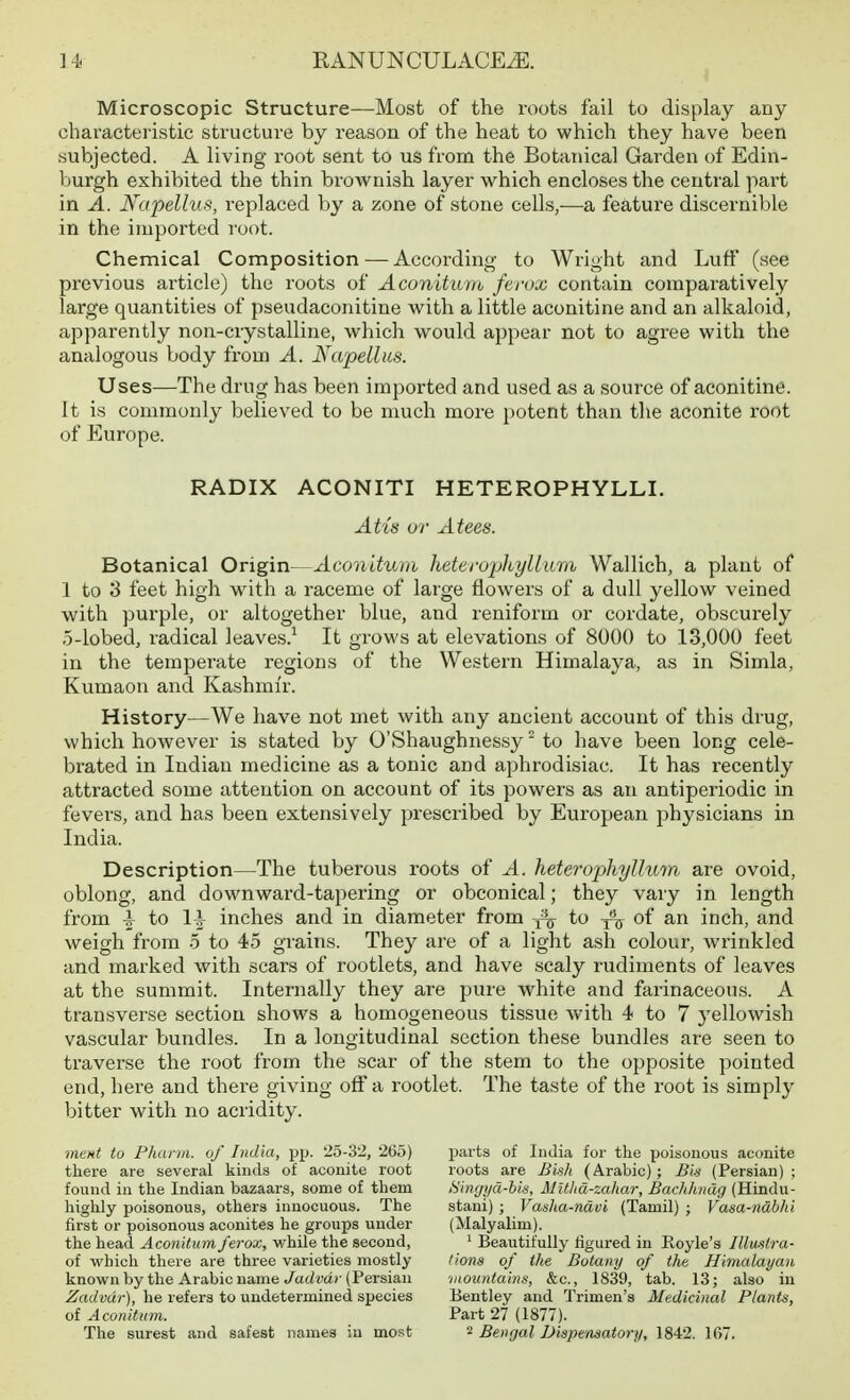 Microscopic Structure—Most of the roots fail to display any- characteristic structure by reason of the heat to which they have been subjected. A living root sent to us from the Botanical Garden of Edin- Ijurgh exhibited the thin brownish layer which encloses the central part in A. Napellus, replaced by a zone of stone cells,—a feature discernible in the imported root. Chemical Composition — According to Wright and Lufi' (see previous article) the roots of Aconituiu ferox contain comparatively large quantities of pseudaconitine with a little aconitine and an alkaloid, apparently non-crystalline, which would appear not to agree with the analogous body from A. Napellus. Uses—The drug has been imported and used as a source of aconitine. It is commonly believed to be much more potent than the aconite root of Europe. RADIX ACONITI HETEROPHYLLI. Atiis or Atees. Botanical Origin—Aconitum heteivphyllum Wallich, a plant of 1 to 3 feet high with a raceme of large flowers of a dull yellow veined with purple, or altogether blue, and reniform or cordate, obscurely 5-lobed, radical leaves.^ It grows at elevations of 8000 to 13,000 feet in the temperate regions of the Western Himalaya, as in Simla, Kumaon and Kashmir. History—We have not met with any ancient account of this drug, which however is stated by O'Shaughnessy to have been long cele- brated in Indian medicine as a tonic and aphrodisiac. It has recently attracted some attention on account of its powers as an antiperiodic in fevers, and has been extensively prescribed by European physicians in India. Description—The tuberous roots of A. heteropliyllum are ovoid, oblong, and downward-tapering or obconical; they vary in length from ^ to \\ inches and in diameter from to of an inch, and weigh from o to 45 grains. They are of a light ash colour, wrinkled and marked with scars of rootlets, and have scaly rudiments of leaves at the summit. Internally they are pure white and farinaceous. A transverse section shows a homogeneous tissue with 4 to 7 yellowish vascular bundles. In a longitudinal section these bundles are seen to traverse the root from the scar of the stem to the opposite pointed end, here and there giving off a rootlet. The taste of the root is simply bitter with no acridity. ment tu Phunii. of India, pp. 25-32, 265) there are several kinds o£ aconite root found in the Indian bazaars, some of them highly poisonous, others innocuous. The first or poisonous aconites he groups under the head Aconitum ferox, v/hile the second, of which there are three varieties mostly known by the Arabic name Jadvdr (Persian Zadvdr), he refers to undetermined species of Aconitum. The surest and safest names in most parts of India for the poisonous aconite roots are Bish (Arabic); Bin (Persian); Singyd-bis, MUlia-zahar, Bachhndg (Hindu- stani) ; Vasha-ndvi (Tamil) ; Vasa-ndbhi (Malyalim). ^ Beautifully figured in Royle's Illmtra- fiona of the Botany of the Himalayan ■mountains, &c., 1839, tab. 13; also in Bentley and Trimen'a Medicinal Plants, Part 27 (1877). 2 Bengal Diapematory, 1842. 1G7.