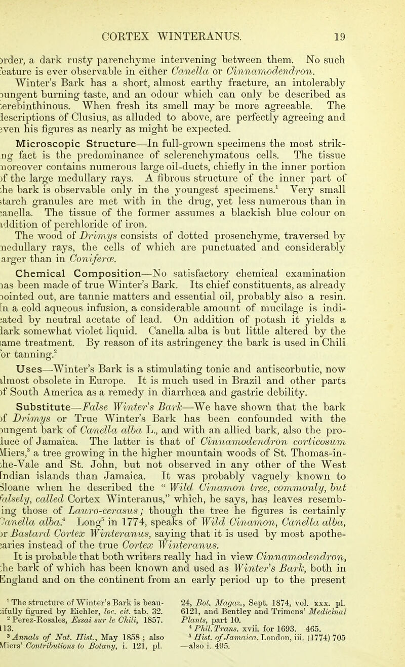 jrder, a dark rusty parenchyme intervening between them. No such i'eature is ever observable in either Cavella or Cinnamodendron. Winter's Bai'k has a short, almost earthy fracture, an intolerably ^unsrent burninp- taste, and an odour which can only be described as :erebinthinous. When fresh its smell may be more agreeable. The iescriptions of Clusius, as alluded to above, are perfectly agreeing and 3ven his figures as nearly as might be expected. Microscopic Structure—In full-grown specimens the most strik- ng fact is the predominance of sclerenchymatous cells. The tissue moreover contains numerous lai'ge oil-ducts, chiefly in the inner portion )f the large medullary rays. A fibrous structure of the inner part of ;he bark is observable only in the youngest specimens.^ Very small starch granules are met with in the drug, yet less numerous than in ;anella. The tissue of the former assumes a blackish blue colour on iddition of perchloride of iron. The wood of Drimys consists of dotted prosenchyme, traversed by medullary rays, the cells of which are punctuated and considerably arger than in Coniferce. Chemical Composition—No satisfactory chemical examination las been made of true Wintei^'s Bark. Its chief constituents, as already Dointed out, are tannic matters and essential oil, probably also a resin, [n a cold aqueous infusion, a considerable amount of mucilage is indi- cated by neutral acetate of lead. On addition of potash it yields a lark somewhat violet liquid. Canella alba is but little altered by the ;ame treatment. By reason of its astringency the bark is used in Chili or tanning.^ Uses—Winter's Bark is a stimulating tonic and antiscorbutic, now draost obsolete in Europe. It is much used in Brazil and other parts )f South America as a remedy in diarrhoea and gastric debility. Substitute—False Winter s Barh—We have shown that the bark )f Drimys or True Winter's Bark has been confounded with the )ungent bark of Canella alba L., and with an allied bark, also the pro- luce of Jamaica. The latter is that of Cinnamodendron corticosum Vliers,^ a tree growing in the higher mountain woods of St. Thomas-in- :he-Vale and St. John, but not observed in any other of the West [ndian islands than Jamaica. It was probably vaguely known to Sloane when he described the  Wild Cinamon tree, commonly, hut falsely, called Cortex Winteranus, which, he says, has leaves resemb- ing those of Lauro-cerasus; though the tree he figures is certainly Janella alha.'^ Long'^ in 1774, speaks of Wild Cinamon, Canella alba, )r Bastard Cortex Winteranus, saying that it is used by most apothe- caries instead of the true Cortex Winteranus. It is probable that both writers really had in view Cinnamodendron, :he bark of which has been known and used as Winter's Bark, both in England and on the continent from an early period up to the present ' The structure of Winter's Bark is beau- tifully figured by Eichler, loc. cit. tab. 32. - Perez-Resales, Ensai sur le Chili, 1857. 113. ^Annals of Nat. Hist., May 1858 ; also Miers' Contributions to Botany, i. 121, pi. 24, Bot. Magaz., Sept. 1874, vol. xxx. pi. 6121, and Bentley and Trimens' Medicinal Plants, part 10. ^ Phil. Trans, xvii. for 1693. 465. ^ Hist, of Jamaica.'LoTL\A.or\, iii. (1774) 705 —also i. 495.