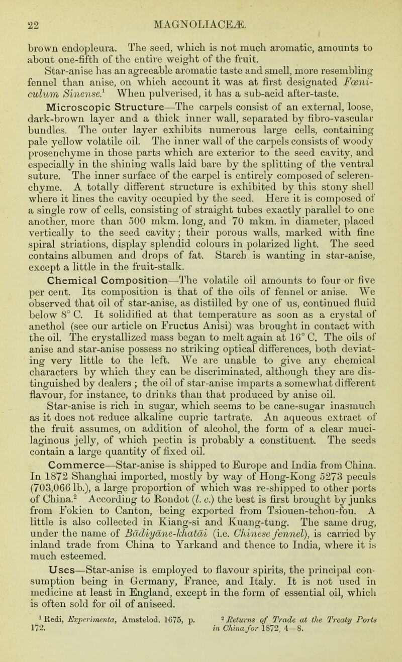 brown endopleura. The seed, which is not much aromatic, amounts to about one-fifth of the entire weight of the fruit. Star-anise has an agreeable aromatic taste and smell, more resembling fennel than anise, on which account it was at first designated Fcetii- culum Sinense} When pulverised, it has a sub-acid after-taste. Microscopic Structure—The carpels consist of an external, loose, dark-brown layer and a thick inner wall, separated by fibro-vascular bundles. The outer layer exhibits numerous large cells, containing pale yellow volatile oil. The inner wall of the carpels consists of woody prosenchyme in those parts which are exterior to the seed cavity, and especially in the shining walls laid bare by the splitting of the ventral suture. The inner surface of the carpel is entirely composed of scleren- chyme. A totally different structure is exhibited by this stony shell where it lines the cavity occupied by the seed. Here it is composed of a single row of cells, consisting of straight tubes exactly parallel to one another, more than 500 mkm. long, and 70 mkm. in diameter, placed vertically to the seed cavity; their porous walls, marked with fine spiral striations, display splendid colours in polarized light. The seed contains albumen and drops of fat. Starch is wanting in star-anise, except a little in the fruit-stalk. Chemical Composition—The volatile oil amounts to four or five per cent. Its composition is that of the oils of fennel or anise. We observed that oil of star-anise, as distilled by one of us, continued fluid below 8° C. It solidified at that temperature as soon as a crystal of anethol (see our article on Fructus Anisi) was brought in contact with the oil. The crystallized mass began to melt again at 16° C. The oils of anise and star-anise possess no striking optical differences, both deviat- ing very little to the left. We are unable to give any chemical characters by which they can be discriminated, although they are dis- tinguished by dealers ; the oil of star-anise imparts a somewhat different flavour,, for instance, to drinks than that produced by anise oil. Star-anise is rich in sugar, which seems to be cane-sugar inasmuch as it does not reduce alkaline cupric tartrate. An aqueous extract of the fruit assumes, on addition of alcohol, the form of a clear muci- laginous jelly, of which pectin is probably a constituent. The seeds contain a large quantity of fixed oil. Commerce—Star-anise is shipped to Europe and India from China. In 1872 Shanghai imported, mostly by way of Hong-Kong 5273 peculs (703,066 lb.), a large proportion of which was re-shipped to other ports of China.^ According to Rondot (l. c.) the best is first brought by junks from Fokien to Canton, being exported from Tsiouen-tchou-fou. A little is also collected in Kiang-si and Kuancf-tune. The same druo- under the name of Badiyane-khatai (i.e. Chinese fennel), is carried by inland trade from China to Yarkand and thence to India, where it is much esteemed. Uses—Star-anise is employed to flavour spirits, the principal con- sumption being in Germany, France, and Italy. It is not used in medicine at least in England, except in the form of essential oil, whicli is often sold for oil of aniseed. iRedi, Experimenta, Amstelod. 1675, p. ^Returns of Trade at the Treaty Ports 172. in China for 1872, 4—8.