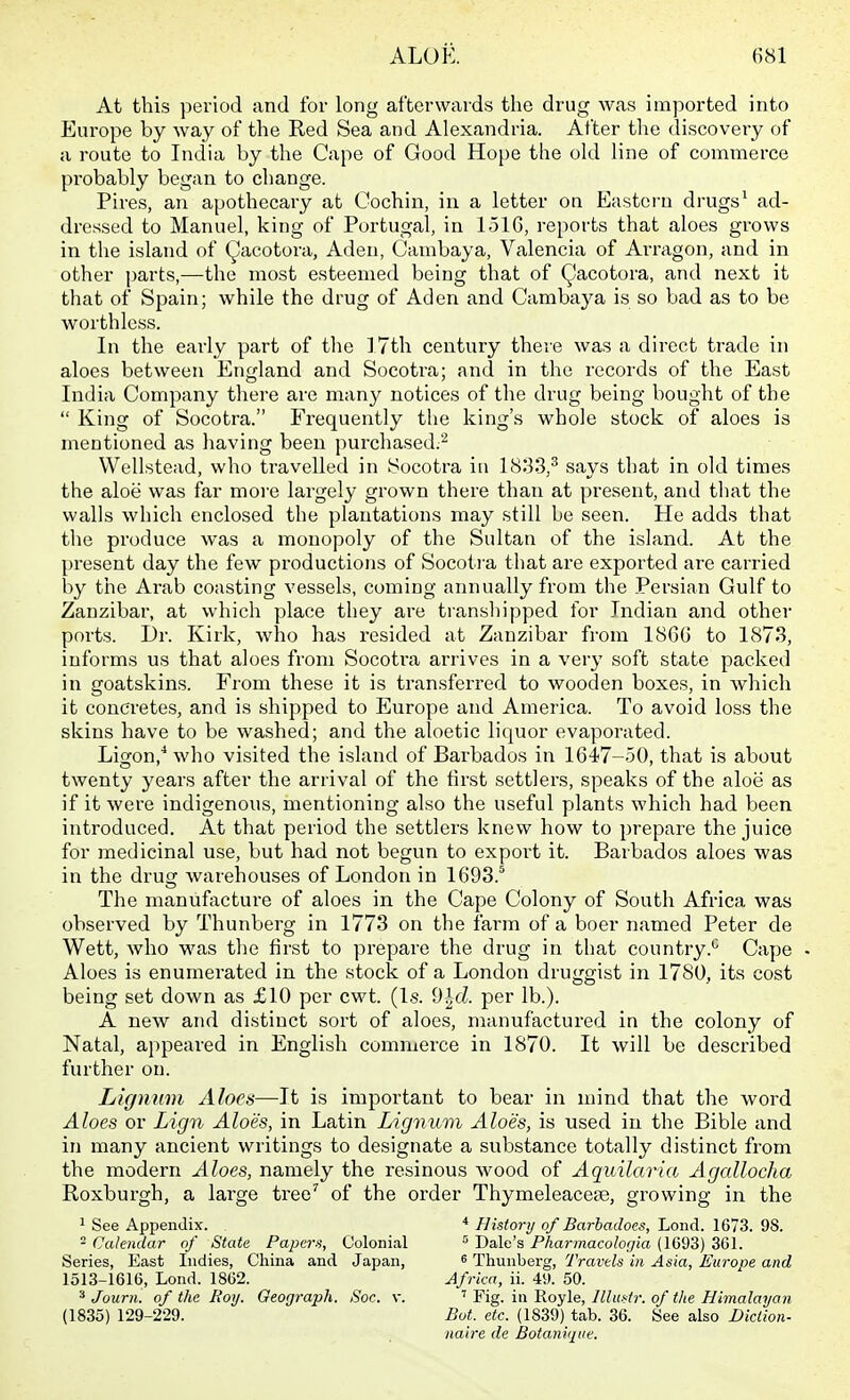 At this period and for long afterwards tlie drug was imported into Europe by way of the Red Sea and Alexandria. After tlie discovery of a route to India by the Cape of Good Hope the old line of commerce probably began to change. Pires, an apothecary at Cochin, in a letter on Eastern drugs^ ad- dressed to Manuel, king of Portugal, in 1516, reports that aloes grows in the island of (^acotora, Aden, Cambaya, Valencia of Arragon, and in other parts,—the most esteemed being that of (^acotora, and next it that of Spain; while the drug of Aden and Cambaya is so bad as to be worthless. In the early part of the 17th century there was a direct trade in aloes between England and Socotra; and in the records of the East India Company there are many notices of the drug being bought of the King of Socotra. Frequently the king's whole stock of aloes is mentioned as having been purchased.^ Wellstead, who travelled in Socotra in 1833,^ says that in old times the aloe was far more largely grown there than at present, and tliat the walls which enclosed the plantations may still be seen. He adds that the produce was a monopoly of the Sultan of the island. At the present day the few productions of Socoti'a that are exported are carried by the Arab coasting vessels, coming annually from the Persian Gulf to Zanzibar, at which place they are transhipped for Indian and other ports. Dr. Kirk, who has resided at Zanzibar from 1860 to 1873, informs us that aloes from Socoti-a arrives in a very soft state packed in goatskins. From these it is transferred to wooden boxes, in which it concretes, and is shipped to Europe and America. To avoid loss the skins have to be washed; and the aloetic liquor evaporated. Ligon,^ who visited the island of Barbados in 1647-50, that is about twenty years after the arrival of the tirst settlers, speaks of the aloe as if it were indigenous, mentioning also the useful plants which had been introduced. At that period the settlers knew how to prepare the juice for medicinal use, but had not begun to expoi't it. Barbados aloes was in the drug warehouses of London in lOOS.'* The manufixcture of aloes in the Cape Colony of South Africa was observed by Thunberg in 1773 on the farm of a boer named Peter de Wett, who was the first to prepare the drug in that country.*^ Cape Aloes is enumerated in the stock of a London druggist in 1780, its cost being set down as £10 per cwt. (Is. 9^cZ. per lb.). A new and distinct sort of aloes, manufactured in the colony of Natal, appeared in English commerce in 1870. It will be described further on. Ligmim Aloes—It is important to bear in mind that the word Aloes or Lign Aloes, in Latin Lignum Aloes, is used in the Bible and in many ancient writings to designate a substance totally distinct from the modern Aloes, namely the resinous wood of Aquilaria Agallocha Roxburgh, a large tree' of the order Thymeleacese, growing in the 1 See Appendix. * History of Barbadoes, Lond. 1673. 98. ^ Calendar of State Papcra, Colonial ' Dale's Pharmacologia (1693) 3G1. Series, East Indies, China and Japan, ^ Thunberg, Travels in Asia, Europe and 1513-1616, Lond. 1862. Africa, ii. 49. 50. ^ Journ. of the Roy. Geograph. Soc. v. ' Fig. in Royle, lllusir. of the Himalayan (1835) 129-229. Bot. etc. (1839) tab. 36. See also Diction- nalre de Botaniqiie.