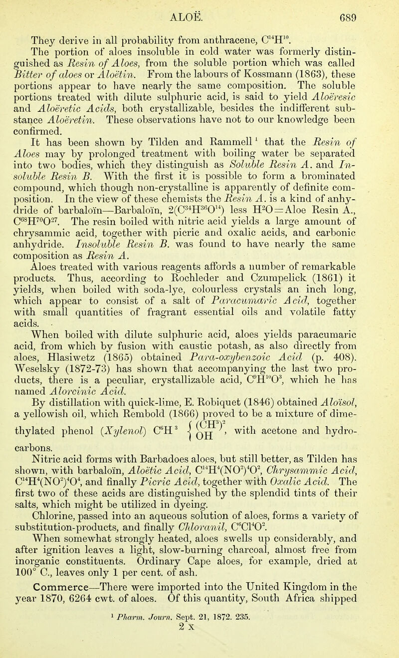 They derive in all probability from anthracene, C^H'. The portion of aloes insoluble in cold water was formerly distin- guished as Resin of Aloes, from the soluble portion which was called Bitter of aloes or Aloetin. From the labours of Kossmann (1863), these portions appear to have neai'ly the same composition. The soluble portions treated with dilute sulphuric acid, is said to yield Aloeresic and Aloeretic Acids, both crystallizable, besides the indifferent sub- stance Aloeretin. These observations have not to our knowledge been confirmed. It has been shown by Tilden and Rammell ^ that the Resin of Aloes may by prolonged treatment with boiling water be separated into two bodies, which they distinguish as Soluble Resin A. and In- soluUe Resin B. With the first it is possible to form a brominated compound, which though non-crystalline is apparently of definite com- position. In the view of these chemists the Resin A. is a kind of anhy- dride of barbaloin—Barbaloin, 2(C3*H3fiO) less H20 = Aloe Resin A., Q6SJJ70Q27 ^\^q resin boiled with nitric acid yields a large amount of chrysammic acid, together with picric and oxalic acids, and carbonic anhydride. Insoluble Resin B. was found to have nearly the same composition as Resin A. Aloes treated with various reagents affords a number of remarkable products. Thus, according to Rochleder and Czumpelick (1861) it yields, when boiled with soda-lye, colourless crystals an inch long, which appear to consist of a salt of Pcmicumaric Acid, together with small quantities of fragrant essential oils and volatile fatty acids. When, boiled M'ith dilute sulphuric acid, aloes yields paracumaric acid, from which by fusion with caustic potash, as also directly from aloes, Hlasiwetz (1865) obtained Pam-oxybenzoic Acid (p. 408). Weselsky (1872-73) has shown that accompanying the last two pro- ducts, there is a peculiar, crystallizable acid, CH^©^, which he has named Alorcinic Acid. By distillation with quick-lime, E. Robiquet (1846) obtained Alo'isol, a yellowish oil, which Rembold (1866) proved to be a mixture of dime- thylated phenol (Xylenol) C^H' | ^, with acetone and hydro- carbons. Nitric acid forms with Barbadoes aloes, but still better, as Tilden has shown, with barbaloin, Aloetic Acid, C''H''(NOyO^ Chrysammic Acid, CHXNO•')^0^ and finally Picric Acid, together with Oxalic Acid. The first two of these acids are distinguished by the splendid tints of their salts, which might be utilized in dyeing. Chlorine, passed into an aqueous solution of aloes, forms a variety of substitution-products, and finally Chloranil, C^CVO^. When somewhat strongly heated, aloes swells up considerably, and after ignition leaves a light, slow-burning charcoal, almost free from inorganic constituents. Ordinary Cape aloes, for example, dried at 100° C, leaves only 1 per cent, of ash. Commerce—^There were imported into the United Kingdom in the year 1870, 6264 cwt. of aloes. Of this quantity. South Africa shipped 1 PJiarm. Journ. Sept. 21, 1872. 235. 2 X