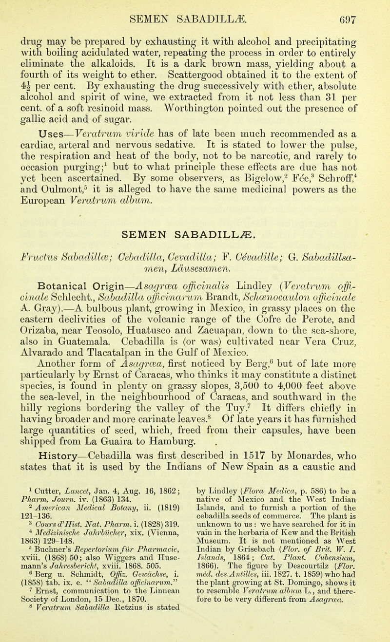 drug may be prepared by exhausting it with alcohol and precipitating with boiling acidulated water, repeating the process in order to entii-ely eliminate the alkaloids. It is a dark brown mass, yielding about a fourth of its weight to ether. Scattergood obtained it to the extent of 4^ per cent. By exhausting the drug successively with ether, absolute alcohol and spirit of wine, we extracted from it not less than 31 per cent, of a soft resinoid mass. Worthington pointed out the presence of gallic acid and of sugar. Uses—Veratritm viride has of late been much recommended as a cardiac, arteral and nervous sedative. It is stated to lower the pulse, the respiration and heat of the body, not to be narcotic, and rarely to occasion purging;^ but to what principle these effects are due has not yet been ascertained. By some observers, as Bigelow,^ Fee,* Schroff/ and Oulmont,^ it is alleged to have the same medicinal powers as the European Veratrum album. SEMEN SABADILLiE. Frudus Sabadilhe; GebadiUa, Gevadilla; F. C4vadille; G. Sabadillsa- men, Ldusesamen. Botanical Origin—Asagrcea offi.cincdis Lindley (Veratrum offi.- cinale Schlecht., Sabadilla officinanim Brandt, Schoenocaidon offichiale A. Gray).—A bulbous plant, growing in Mexico, in grassy places on the eastern declivities of the volcanic range of the Cofre de Perote, and Orizaba, near Teosolo, Huatusco and Zacuapan, down to the sea-shore, also in Guatemala. Cebadilla is (or was) cultivated near Vera Cruz, Alvarado and Tlacatalpan in the Gulf of Mexico. Another form of Asagva'.a, first noticed by Berg,*^ but of late more particularly by Ernst of Caracas, who thinks it may constitute a distinct species, is found in plenty on grassy slopes, 3,500 to 4,000 feet above the sea-level, in the neighbourhood of Caracas, and southward in the hilly regions bordering the valley of the Tuy.'^ It differs chiefly in having broader and more carinate leaves.^ Of late years it has furnished large quantities of seed, which, freed from their capsules, have been shipped from La Guaira to Hambui'g. History—Cebadilla was first described in 1517 by Monardes, who states that it is used by the Indians of New Spain as a caustic and 1 Cutter, Lancet, Jan. 4, Aug. 16, 1862; Pharm. Journ. iv. (1863) 134. ^ American Medical Botany, ii. (1819) 121-136. 3 Coursd'Hist. Nat. Pharm. i. (1828) 319. ■* Medisinische Jahrbiicher, xix. (Vienna, 1863) 129-148. ^ Buchner's Repertor'mmfur Pharmacie, xviii. (1868) 50; also Wiggers and Huse- mann's Jahreshericht, xviii. 1868. 505. ^ Berg u. Schmidt, Offiz. Geiocichse, i. (1858) tab. ix. e.  Sabadilla officinonim. '' Ernst, communication to the Linnean Society of London, 15 Dec, 1870. ^ Veratrum Sabadilla. Ketzius is stated by Ijindley [Flora Medica, p. 586) to be a native of Mexico and the West Indian Islands, and to furnish a jjortion of the cebadiUa seeds of commerce. The plant is unknovi'n to us : we have searched for it in vain in the herbaria of Kew and the British Museum. It is not mentioned as West Indian by Grisebach {Flor. of Brit. W. I. Inlands, 1864; Cat. Plant. Cubensium, 1866). The figure by Descourtilz {Flor. mM. de.i Antilles, iii. 1827. t. 1859) who had the plant growing at St. Domingo, shows it to resemble Veratrum album L., and there- fore to be very different from Asaijruu.