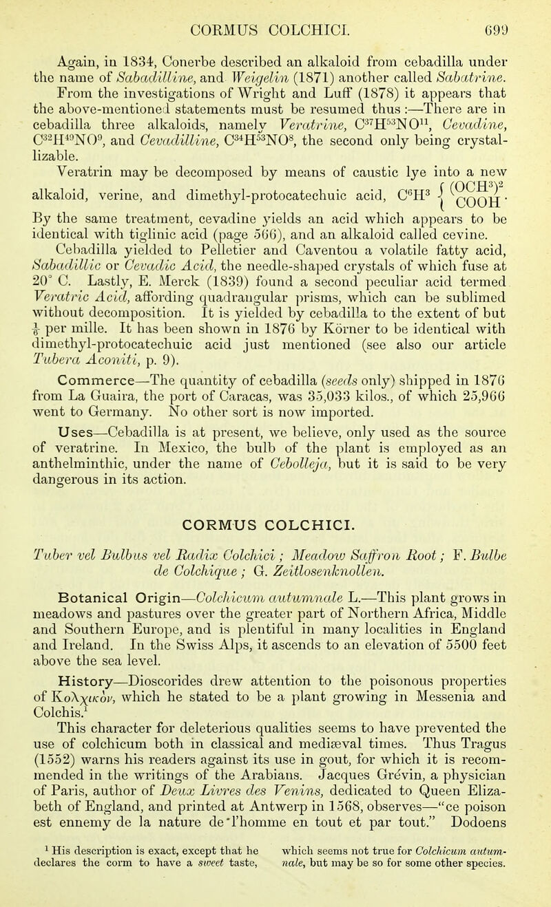 Again, ia 1834, Gonerbe described an alkaloid from cebadilla under the name ot Sabadilline, and Weigelin (1871) another called SabcUrine. From the investigations of Wright and Luff (1878) it appears that the above-mentioned statements must be resumed thus :—There are in cebadilla three alkaloids, namelv Veratrlne, C'^H^^NO^^, Cevadine, and Cevadilline, C^^H^O^, the second only being crystal- lizable. Veratrin may be decomposed by means of caustic lye into a new alkaloid, verine, and dimethyl-protocatechuic acid, C^'IP | 'COOH' By the same treatment, cevadine yields an acid which appears to be identical with tigiinic acid (page 506), and an alkaloid called cevine. Cebadilla yielded to Pelletier and Caventou a volatile fatty acid, SabadilliG or Cevadic Acid, the needle-shaped crystals of which fuse at 20° C. Lastly, E. Merck (1839) found a second peculiar acid termed Verati'ic Acid, affording quadrangular prisms, which can be sublimed without decomposition. It is yielded by cebadilla to the extent of but ^ per mille. It has been shown in 1876 by Korner to be identical with dimethyl-protocatechuic acid just mentioned (see also our article Tubera Aconiti, p. 9). Commerce—The quantity of cebadilla (seeds only) shipped in 1870 from La Guaira, the por-t of Caracas, was 35,033 kilos., of which 25,900 went to Gei'many. No other sort is now imported. Uses—Cebadilla is at present, we believe, only used as the source of veratrine. In Mexico, the bulb of the plant is employed as an anthelminthic, under the name of GeboUeju, but it is said to be very dangerous in its action. CORMUS COLCHICI. Tuber vel Bulbus vel Radix Colchici; Meadow Saffroii Root; F. Bulbe de Colchique ; G. Zeitlosenknollen. Botanical Origin—Golcldcum autumncde L.—This plant grows in meadows and pastures over the greater part of Northern Africa, Middle and Southern Europe, and is plentiful in many localities in England and Ii-eland. In the Swiss Alps, it ascends to an elevation of 5500 feet above the sea level. History—Dioscorides drew attention to the poisonous properties of KoXxfcoi/, which he stated to be a plant growing in Messenia and Colchis.^ This character for deleterious qualities seems to have prevented the use of colchicum both in classical and mediaeval times. Thus Tragus (1552) warns his readers against its use in gout, for which it is recom- mended in the writings of the Arabians. Jacques Grcivin, a physician of Paris, author of Deux Livres des Venins, dedicated to Queen Eliza- beth of England, and printed at Antwerp in 1568, observes—ce poison est ennemy de la nature de'l'homme en tout et par tout. Dodoens 1 His description is exact, except that he which seems not trvie for Colchicum antum- declares the corm to have a sweet taste, nale, but may be so for some other species.