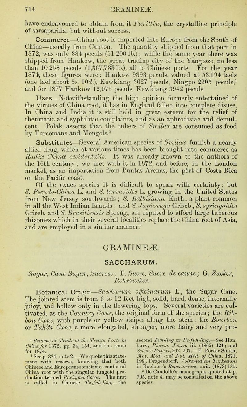 have endeavoured to obtain from it Par'dlin, the crystalline principle of sarsaparilla, but without success. Commerce—China root is imported into Europe from the South of China—usually from Canton. The quantity shipped from that port in 1872, was only 384 peculs (51,200 lb.); while the same year there was shipped from Hankow, the great trading city of the Yangtsze, no less than 10,258 peculs (1,367,7331b.), all to Chinese ports. For the year 1874, these figures were: Hankow 9393 peculs, valued at 53,194 taels (one tael about 5s. IQd), Kewkiang 3G27 peculs, Ningpo 2905 peculs,^ and for 1877 Hankow 12,075 peculs, Kewldang 3942 peculs. Uses—Notwithstanding the high opinion formerly entertained of the virtues of China root, it has in England fallen into complete disuse. In China and India it is still held in great esteem for the relief of rheumatic and syphilitic complaints, and as an aphrodisiac and demul- cent. Polak asserts that the tubers of Smilax are consumed as food by Turcomans and Mongols.'^ Substitutes—Several American species of Smilax furnish a nearly allied drug, which at various times has been brought into commerce as Radix China} accidentalis. It was already known to the authoi's of the 16th century; we met with it in 1872, and before, in the London market, as an importation from Puntas Arenas, the p6rt of Costa Rica on the Pacific coast. Of the exact species it is difficult to speak with certainty: but S. Pseudo-China L. and 8. tamnoides L. growing in the United States from New Jersey southwards ; S. Balhisiana Knth., a plant common in all the West Indian Islands ; and S. Japicanga Griseb., S. syringoides Griseb. and S. Brasiliensis Spreng., are reputed to afford large tuberous rhizomes which in their several localities replace the China root of Asia, and are employed in a similar manner.'' GRAMINE^. SACCHARUM. Sugar, Cane Sugar, Sucrose; F. Sucre, Sucre de canne; G. Zucker, Rohrzucker. Botanical Origin—Saccharum ojjicinarum L., the Sugar Cane. The jointed stem is from 6 to 12 feet high, solid, hard, dense, internally juicy, and hollow only in the flowering tops. Several varieties are cul- tivated, as the Country Cane, the original form of the species ; the Rib- bon Cane, with purple or yellow stripes along the stem; the Bourbmi or Tahiti Cane, a more elongated, stronger, more hairy and very pro- ^Returns of Trade at the Treatij Ports in. China for 1872, pp. 34, 154, and the same for 1874. 2 See p. 324, note 2. —We quote this state- ment with reserve, knowing that both Chinese and Europeans sometimes confound China root with the singular fungoid iiro- duction termed Pachyma Cocot^. The first is called in Chinese Tii-fuh-liny, —the second Fuh-ling or Pe-fvh-liny.—See Hau- l)ury, Pharm. Journ. iii. (1862) 421; and Science Papers,2Q2. 267.—F. Porter Smith, Mat. Med. and Nat. Hist, of China, 1871. 198; Dragendorflf, Volksmedicin Turkestana in Buohner's Reperiorimn, xxii. (1873) 135. ^ De CaudoUe's monograph, quoted at p. 705, note 4, may be consulted on the above species.