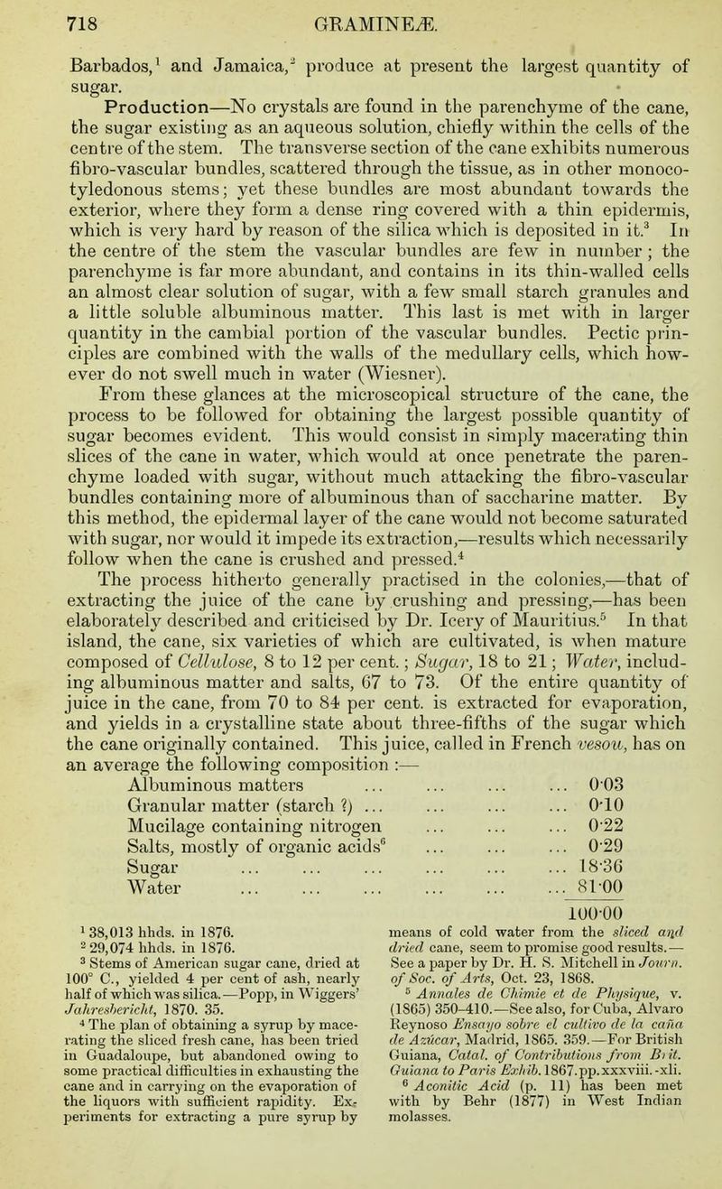 Barbados/ and Jamaica,' produce at present the largest quantity of sugar. Production—No crystals are found in the parenchyme of the cane, the sugar existing as an aqueous solution, chiefly within the cells of the centre of the stem. The transverse section of the cane exhibits numerous fibro-vascular bundles, scattered through the tissue, as in other monoco- tyledonous stems; yet these bundles are most abundant towai'ds the exterior, where they form a dense ring covered with a thin epidermis, which is very hard by reason of the silica which is deposited in it.^ In the centre of the stem the vascular bundles are few in number; the parenchyme is far more abundant, and contains in its thin-walled cells an almost clear solution of sugar, with a few small starch granules and a little soluble albuminous matter. This last is met with in larger quantity in the cambial portion of the vascular bundles. Pectic prin- ciples are combined with the walls of the medullary cells, which how- ever do not swell much in water (Wiesner). From these glances at the microscopical structure of the cane, the process to be followed for obtaining the largest possible quantity of sugar becomes evident. This would consist in simply macerating thin slices of the cane in water, which would at once penetrate the paren- chyme loaded with sugar, without much attacking the fibro-vascular bundles containing more of albuminous than of saccharine matter. By this method, the epidermal layer of the cane would not become saturated with sugar, nor would it impede its extraction,—results which necessarily follow when the cane is crushed and pressed.* The process hitherto generally practised in the colonies,^—that of extracting the juice of the cane by crushing and pressing,—has been elaborately described and criticised by Dr. leery of Mauritius.'^ In that island, the cane, six varieties of which are cultivated, is when mature composed of Cellulose, 8 to 12 per cent.; Sugar, 18 to 21; Water, includ- ing albuminous matter and salts, 67 to 73. Of the entire quantity of juice in the cane, from 70 to 84 per cent, is extracted for evaporation, and yields in a crystalline state about three-fifths of the sugar which the cane originally contained. This juice, called in French vesou, has on an avei'age the following composition :— Albuminous matters ... ... ... ... 003 Granular matter (starch ?) ... ... ... ... O'lO Mucilage containing nitrogen ... ... ... 0'22 Salts, mostly of organic acids ... ... ... 0'29 Sugar 18-36 Water 81 00 1 38,013 hhds. in 1876. 2 29,074 hhds. in 1876. ^ Stems of American sugar cane, dried at 100° C, yielded 4 per cent of ash, nearly half of which was silica. —Popp, in Wiggers' Jahreshericht, 1870. 35. The plan of obtaining a syrup by mace- rating the sliced fresh cane, has been tried in Guadaloupe, but abandoned owing to some practical difficulties in exhausting the cane and in carrying on the evaporation of the liquors with sufficient rapidity. Exr periments for extracting a pure syrup by 100-00 means of cold water from the sliced and dried cane, seem to promise good results.— See a paper by Dr. H. S. Mitchell in Jourii. ofSoc. of Arts, Oct. 23, 1868. 5 Annales de CJiimie et de Physique, v. (1865) 350-410.—See also, for Cuba, Alvaro Eeynoso Ensaijo sobre el cultlvo de la cafia de Azucar, Madrid, 1865. 359.—For British Guiana, Catal. of Contributions from Biit. Guiana to Paris Exhib. 1867.pp.xxxviii.-xli. ^ Aconilic Acid (p. 11) has been met with by Bebr (1877) in West Indian molasses.