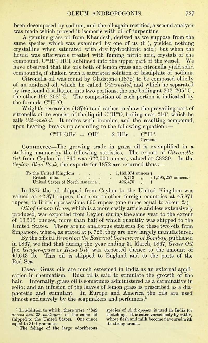 been decomposed by sodium, and the oil again rectified, a second analysis was made which proved it isomeric with oil of turpentine. A genuine grass oil from Khandesh, derived as we suppose from the same species, which was examined by one of us (F.), yielded nothing crystalline when saturated with dry hydrochloric acid ; but when the liquid was afterwards treated with fuming nitric acid, crystals of the compound, C^*^ff^ HCl, sublimed into the upper part of the vessel. We have observed that the oils both of lemon grass and citronella yield solid compounds, if shaken with a saturated solution of bisulphite of sodium. Citronella oil was found by Gladstone (1872) to be composed chiefly of an oxidized oil, which he called Gitronellol, and which he sepax'ated by fractional distillation into two portions, the one boiling at 202-205° C, the other 199-202° C. The composition of each portion is indicated by the formula C'^ff'^0. Wright's researches (1874) tend rather to show the prevailing part of citronella oil to consist of the liquid C^ff *0, boiling near 210°, which he calls Gitronellol. It unites with bromine, and the resulting compound, upon heating, breaks up according to the following equation :— CH^^OBr^ = Off . 2 HBr . C^»H. Cymene. Commerce—The growing trade in grass oil is exemplified in a striking manner by the following statistics. The export of Citronella Oil from Ceylon in 1864 was 622,000 ounces, valued at £8230. In the Ceylon Blue Book, the exports for 1872 are returned thus:— To the United Kingdom .... 1,163,074 ounces 1 British India 5,713 ,, > 1,595,257 ounces.' United States of North America . . 426,470 ,, ) In 1875 the oil shipped from Ceylon to the United Kingdom was valued at 42,871 rupees, that sent to other foreign countries at 45,871 rupees, to British possessions 660 rupees (one rupee equal to about 2s). Oil of Lemon Grass, which is a more costly article and less extensively produced, was exported from Ceylon during the same year to the extent of 13,515 ounces, more than half of which quantity was shipped to the United States. There are no analogous statistics for these two oils from Singapore, where, as stated at p. 726, they are now largely manufactured. By the official Report on the External Commerce of Bombay, published in 1867, we find that during the year ending 31 March, 1867, Grass Oil [i.e. Ginger-grass or Rusa Oir\ wa? exported thence to the amount of 41,643 lb. This oil is shipped to England and to the ports of the Red Sea. Uses—Grass oils are much esteemed in India as an external appli- cation in rheumatism. Rusa oil is said to stimulate the growth of the hair. Internally, grass oil is sometimes administered as a carminative in colic; and an infusion of the leaves of lemon grass is prescribed as a dia- phoretic and stimulant. In Europe and America the oils are used almost exclusively by the soapmakers and perfumers.^ 1 In addition to which, there were 842 dozens and 33 ■packages of the same oil shipped to the United States. One ounce equal to 31 1 grammes. ^ The foliage of the large odoriferous species of A ndropogon is used in India for thatching. It is eaten voraciously by cattle, whose flesh and milk become flavoured with its strong aroma.