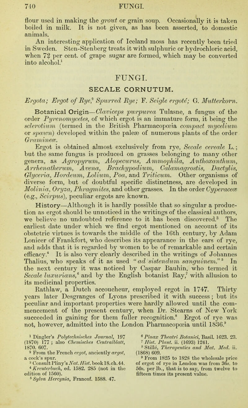 flour used in making the grout or grain soup. Occasionally it is taken boiled in milk. It is not given, as has been asserted, to domestic animals. An interesting application of Iceland moss has recently been tried in Sweden. Sten-Stenberg treats it with sulphuric or hydrochloi'ic acid, when 72 per cent, of grape sugar are formed, which may be converted into alcohol.' FUNGI. SECALE CORNUTUM. Ergota; Ergot of Rye^ Spurred Rye; F. Seigle ergot<^; G. MutterJcorn. Botanical Origin—Claviceps purpurea Tulasne, a fungus of the order Pyrenomycetes, of which ergot is an immature form, it being the sclerotium (termed in the British Pharmacopceia compact myceliurii or spaivn) developed within the palefe of numerous plants of the order Graminea;. Ergot is obtained almost exclusively from rye, Secede cerecde L.; but the same fungus is pi-oduced on gi'asses belonging to many other genera, as Agropyrum, Alopecurus, AmmopMla, Anthoxemthum, Arrhenatherum, Avena, Brachypodium, Calamagrostis, Dactylis, Glyceria, Hordeum, Lolium, Poa, and Triticum. Other organisms of diverse form, but of doubtful specific distinctness, are developed in Molinia, Oryza, Phragmites, and other grasses. In the order Cypercccece (e.g., Scirpus), peculiar ergots are known. History—Although it is hardly possible that so singular a produc- tion as ergot should be unnoticed in the writings of the classical authors, we believe no undoubted reference to it has been discovered.^ The earliest date under which we find ergot mentioned on account of its obstetric virtues is towards the middle of the ICth century, by Adam Lonicer of Frankfort, who describes its appearance in the ears of rye, and adds that it is regarded by women to be of remarkable and certain efficacy.* It is also very clearly described in the writings of Johannes Thalius, who speaks of it as used  ad sistendum sanguinerii. ^ In the next century it was noticed by Ca.spar Bauhin, who termed it Secale hixurians,^ and by the English botanist Ray,'' with allusion to its medicinal properties. Rathlaw, a Dutch accoucheur, employed ergot in 1747. Thirty years later Desgranges of Lyons prescribed it with success; but its peculiar and important properties were hardly allowed until the com- mencement of the present century, when Dr. Stearns of New York succeeded in gaining for them fuller recognition.' Ergot of rye was not, however, admitted into the London Pharmacopoeia until 1836.^ 1 Dingler's PolytecJinixches Journal, 197 (1870) 177 ; also Chemisc/ies Centralblatf, 1870. 607. 2 From the French eraof, anciently argot, a cock's spur. Consult Pliny's Nat. Hist, book 18. ch. 44. * Kreuterbuch, ed. 1582. 285 (not in the edition of 1560). ^ Sylva Hercynia, Francof. 1588. 47. ^Pinax Theairi Bofanici, Basil. 1623. 2.S. Hist. Plant, ii. (1693) 1241. 8 Stille, Tlierapmtics and Mat. Med. ii. (1868) 609.  From 1825 to 1828 the wholesale price of ergot of i-ye in London was from 36«. to 50s. per lb., that is to say, from twelve to fifteen times its present value.