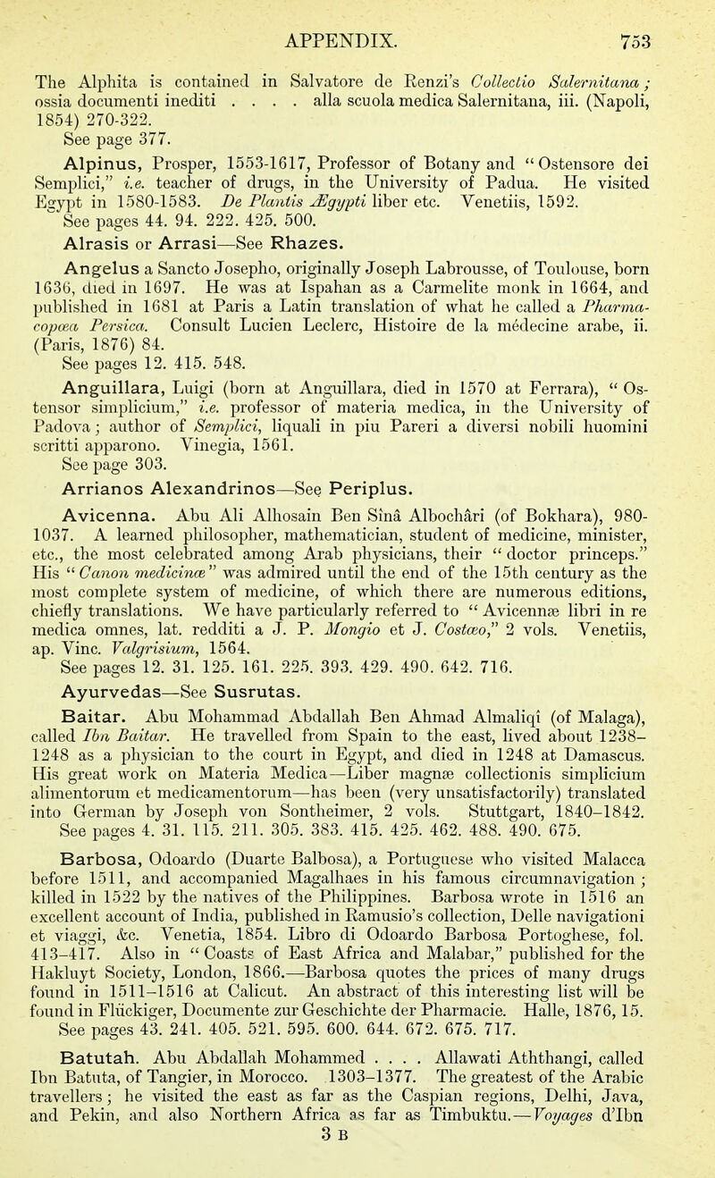 The Alphita is contained in Salvatore de Renzi's Colleclio Salernitana; ossia document! inediti .... alia scuola medica Salernitana, iii. (Napoli, 1854) 270-322. See page 377. Alpinus, Prosper, 1553-1617, Professor of Botany and Ostensore dei Semplici, i.e. teacher of drugs, in the University of Padua. He visited Esyi^t in 1580-1583. Be Flauiis ^gypti liher etc. Venetiis, 1592.  See pages 44. 94. 222. 425. 500. Alrasis or Arrasi—See Rhazes. Angelus a Sancto Josepho, originally Joseph Labrousse, of Toulouse, born 1636, died in 1697. He was at Ispahan as a Carmelite monk in 1664, and published in 1681 at Paris a Latin translation of what he called a Pharma- copoea Persica. Consult Lucien Leclerc, Histoire de la medecine arabe, ii. (Paris, 1876) 84. See pages 12. 415. 548. Anguillara, Luigi (born at Anguillara, died in 1570 at Ferrara),  Os- tensor simplicium, i.e. professor of materia medica, in the University of Padova; author of Semplici, liquali in piu Pareri a diversi nobili huomini scritti apparono. Vinegia, 1561. See page 303. Arrianos Alexandrinos—See Periplus. Avicenna. Abu Ali Alhosain Ben Sina AlbochM (of Bokhara), 980- 1037. A learned philosopher, mathematician, student of medicine, minister, etc., the most celebrated among Arab physicians, their  doctor princeps. His  CanoM medicince was admired until the end of the 15th century as the most complete system of medicine, of which there are numerous editions, chiefly translations. We have particularly referred to  Avicennse libri in re medica omnes, lat. redditi a J. P. Mongio et J. Costceo, 2 vols. Venetiis, ap. Vine. Valgrisium, 1564. See pages 12. 31. 125. 161. 225. 393. 429. 490. 642. 716. Ayurvedas—See Susrutas. Baitar. Abu Mohammad Abdallah Ben Ahmad Almaliqi (of Malaga), called Ibii Baitar. He travelled from Spain to the east, lived about 1238- 1248 as a physician to the court in Egypt, and died in 1248 at Damascus. His great work on Materia Medica—Liber magnte collectionis simplicium alimentorura et medicamentorum—has been (very unsatisfactorily) translated into German by Joseph von Sontheimer, 2 vols. Stuttgart, 1840-1842. See pages 4. 31. 115. 211. 305. 383. 415. 425. 462. 488. 490. 675. Barbosa, Odoardo (Duarte Balbosa), a Portuguese who visited Malacca before 1511, and accompanied Magalhaes in his famous circumnavigation ; killed in 1522 by the natives of the Philippines. Barbosa wrote in 1516 an excellent account of India, published in Ramusio's collection, Delle navigationi et viaggi, &c. Venetia, 1854. Libro di Odoardo Barbosa Portoghese, fol. 41-3-417. Also in Coasts of East Africa and Malabar, published for the Hakluyt Society, London, 1866,—Barbosa quotes the prices of many drugs found in 1511-1516 at Calicut. An abstract of this interesting list will be found in Fliickiger, Documente zur Geschichte der Pharmacie. Halle, 1876, 15. See pages 43. 241. 405. 521. 595. 600. 644. 672. 675. 717. Batutah. Abu Abdallah Mohammed .... AUawati Aththangi, called Ibn Batuta, of Tangier, in Morocco. 1303-1377. The greatest of the Arabic travellers; he visited the east as far as the Caspian regions, Delhi, Java, and Pekin, and also Northern Africa as far as Timbuktu, — Voyages dTbn 3 B