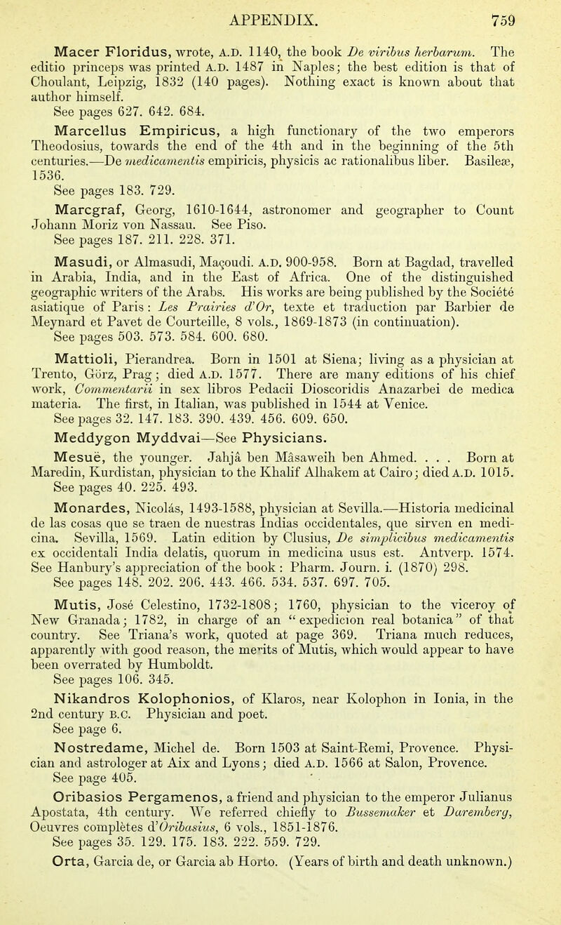 Macer Floridus, wrote, A.D. 1140, the book De virihus herharum. The editio princeps was printed A.D. 1487 in Naples; the best edition is that of Choulant, Leipzig, 1832 (140 pages). Nothing exact is known about that author himself. See pages 627. 642. 684. Marcellus Empiricus, a high functionary of the two emperors Theodosius, towards the end of the 4th and in the beginning of the 5th centuries.—De medicamentis empiricis, physicis ac rationalibus liber. Basilese, 1536. See pages 183. 729. Marcgraf, Georg, 1610-1644, astronomer and geographer to Count Johann Moriz von Nassau. See Piso. See pages 187. 211. 228. 371. Masudi, or Almasudi, Ma9oudi. A.D. 900-958. Born at Bagdad, travelled in Arabia, India, and in the East of Africa. One of the distinguished geographic writers of the Arabs. His works are being published by the Societe asiatique of Paris : Les Prairies d'Or, texte et traduction par Barbier de Meynard et Pavet de Courteille, 8 vols., 1869-1873 (in continuation). See pages 503. 573. 584. 600. 680. Mattioli, Pierandrea. Born in 1501 at Siena; living as a physician at Trento, GiJrz, Prag; died A.D. 1577. There are many editions of his chief work, Commentarii in sex libros Pedacii Dioscoridis Anazarbei de medica materia. The first, in Italian, was published in 1544 at Venice. See pages 32. 147. 183. 390. 439. 456. 609. 650. Meddygon Myddvai—See Physicians. Mesue, the younger. Jahja ben Masaweih ben Ahmed. . . . Born at Maredin, Kurdistan, physician to the Khalif Alhakem at Cairo; died A.D. 1015. See pages 40. 225. 493. Monardes, Nicolds, 1493-1588, physician at Sevilla.—Historia medicinal de las cosas que se traen de nuestras ludias occidentales, que sirven en medi- cina. Sevilla, 1569. Latin edition by Clusius, De simplicibus medicamentis ex occidentali India delatis, quorum in medicina usus est. Antverp. 1574. See Hanbury's appreciation of the book : Pharm. Journ. i. (1870) 298. See pages 148. 202. 206. 443. 466. 534. 537. 697. 705. Mutis, Jose Celestino, 1732-1808; 1760, physician to the viceroy of New Granada; 1782, in charge of an  expedicion real botanica of that country. See Triana's work, quoted at page 369. Triana much reduces, apparently with good reason, the merits of Mutis, which would appear to have been overrated by Humboldt. See pages 106. 345. Nikandros Kolophonios, of Klaros, near Kolophon in Ionia, in the 2nd century B.C. Physician and poet. See page 6. Nostredame, Michel de. Born 1503 at Saint-Remi, Provence. Physi- cian and astrologer at Aix and Lyons; died A.D. 1566 at Salon, Provence. See page 405. Oribasios Pergamenos, a friend and physician to the emperor Julianus Apostata, 4th century. AVe referred chiefly to Busse7naker et Daremhery, Oeuvres completes d'Oribasius, 6 vols., 1851-1876. See pages 35. 129. 175. 183. 222. 559. 729. Orta, Garcia de, or Garcia ab Horto. (Years of birth and death unknown.)