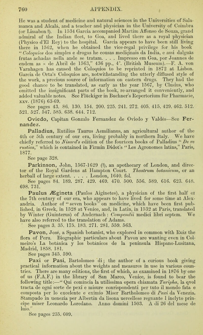 He was a student of medicine and natural sciences in the Universities of Sala- manca and Alcala, and a teacher and physician in the University of Coimbra (or Lissabon 1). In 1534 Garcia accompanied Martim Alfonso de Souza, grand admiral of the Indian fleet, to Goa, and lived there as a royal physician (Physico d'El Eey) to the hospital. Garcia appears to have been still living there in 1562, when he obtained the vice-regal privilege for his book  Coloquios dos simples e drogas he cousas mediginais da India, e assi dalguas frutas achadas nella ande se tratam. . . . Impresso em Goa, por Joannes de endem as x de Abril de 1563, 436 pp., 4°. (British Museum).—F. A. von Varnhagen has caused the Coloquios to be reprinted in 1872 at Lisbon. Garcia de Orta's Coloquios are, notwithstanding the utterly difliused style of the work, a precious source of information on eastern drugs. They had the good chance to be translated, as early as the year 1567, by Clusius, who omitted the insignificant parts of the book, re-arranged it conveniently, and added valuable notes. See Fliickiger in Buchner's Repertorium fiir Pharmacie, XXV. (1876) 63-69. See pages 43. 86. 130. 154. 200. 225. 241. 272. 405. 415. 429. 462. 512. 521. 627. 547. 585. 638. 644. 712. Oviedo, Capitan Gonzalo Fernandez de Oviedo y Vald6s—See Fer- nandez. Palladius, Eutilius Taurus Aemilianus, an agricultural author of the 4th or 5th century of our era, living probably in northern Italy. We have chiefly referred to Nisard's edition of the fourteen books of Palladius  De re rustica, which is contained in Firmin Didot's  Les Agronomes latins, Paris, 1877. See page 328. Parkinson, John, 1567-1629 C?), an apothecary of London, and direc- tor of the Royal Gardens at Hampton Court. Theatrum hotanicuni, or an herball of large extent London, 1640. fol. See pages 84. 189. 287. 429. 469. 470. 500. 656. 589. 616. 623. 648. 698. 731. Paulus ^Egineta (Paulos Aiginetes), a physician of the first half oi the 7th century of our era, who appears to have lived for some time at Alex- andria. Author of seven books on medicine, which have been first pub- lished, in Greek, in 1528 at Venice, and, in Latin, in 1532 at Paris, translated by Winter (Guinterus) of Andernach : Co7nj)endii medici libri septem. We have also referred to the translation of Adams. • See pages 3. 35. 175. 183. 271. 281. 559. 563. Pavon, Jos6, a Spanish botanist, who explored in common with Ruiz the flora of Peru. Biographic particulars about Pavon are wanting even in Col- meiro's La botdnica y los botanicos de la peninsula Hispano-Lusitana, Madrid, 1858. 181. See pages 345. 590. Paxi or Pasi, Bartolomeo di; the author of a curious book giving practical information about the weights and measures in use in various coun- tries. There are many editions, the first of which, as examined in 1876 by one of us (F.A.F.) in the library of San Marco, Venice, is found to bear the following title:— Qui comincia la utilissima opera chiamata Taripha, la qvol tracta de ogni sorte de pexi e misure conrispondenti per tuto il mondo fata e composta per lo excelente e eximio Miser Bartholomeo di Paxi da Venezia. Stampado in uenezia per Albei'tin da lisona uercellese regnante 1 inclyto prin- cipe miser Leonardo Loredano. Anno domini 1503, A di 26 del mese de luio.' See pages 235. 609.