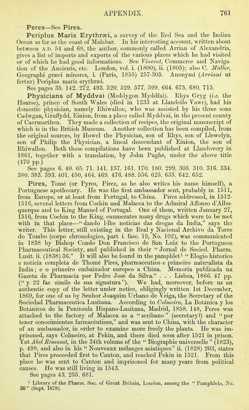 Peres—See Pires. Periplus Maris Erythraei, a survey of the Red Sea and the Indian Ocean as far as tlie coast of Malabar. In his interesting account, written about between A.D. 54 and 68, the author, commonly called Arrian of Alexandria, gives a list of imports and exports of the various places which he had visited or of which he had good informations. See Vincent, Commerce and Naviga- tion of the Ancients, etc. London, vol. i. (1800), ii. (1805); also C. Midler, Geographi grseci minores, i. (Paris, 1855) 257-305. Anonymi {Arriani ut fertur) Periplus maris erythraei. See pages 35. 142. 272. 493. 520. 529. 577. 599. 664. 675. 680. 715. Physicians of Myddvai (Meddygon Myddfai). Rhys Gryg {i.e. the Hoarse), prince of South Wales (died in 1233 at Llandeilo Vawr), had his domestic physician, namely Rhiwallon, who was assisted by his three sons Cadwgan, Gruftydd, Einion, from a place called Myddvai, in the present county of Caermarthen. They made a collection of recipes, the original manuscript of which is in the British Museum. Another collection has been compiled, from the original sources, by Howel the Physician, son of Rhys, son of Llewelyn, son of Philip the Physician, a lineal descendant of Einion, the son of Rhiwallon. Both these compilations have been published at Llandovery in 1861, together with a translation, by John Pughe, under the above title (470 pp.) See pages 6. 40. 65. 71. 141. 157. 161. 170. 180. 299. 305. 310. 316. 334. 380. 383. 393. 401. 450. 464. 469. 476. 488. 556. 625. 635. 642. 652. Pires, Tom6 (or Pyres, Pirez, as he also writes his name himself), a Portuguese apothecary. He was the first ambassador sent, probably in 1511, from Europe, or at least from Portugal, to China. Pires addressed, in 1512- 151G, several letters from Cochin and Malacca to the Admiral Alfonso dAlbu- querque and to King Manuel of Portugal. One of them, written January 27, 1516, from Cochin to the King, enumerates many drugs which were to be met with in that place— dando 1-lhe noticias das drogas da India, says the writer. This letter, still existing in the Real y Nacional Archivo da Torre do Tombo (corpo chronologico, part i. fasc. 19, No. 102), was communicated in 1838 by Bishop Condo Don Francisco de San Luiz to the Portuguese Pharmaceutical Society, and published in their Jornal de Socied. Pharm. Lusit. ii. (1838) 36. It will also be found in the pamphlet^  Elogio historico e noticia completa de Thom6 Pires, pharmaceutico e primeiro natu'-alista da India; e o primeiro embaixador europeo a China. Memoria publicada na Gazeta de Pharmacia por Pedro Jos6 da Silva. . . . Lisboa, 1866. 47 pp. ( y 22 fac simile de sua signatura). We had, moreover, before us an authentic copy of the letter under notice, obligingly written 1st December, 1869, for one of us by Senhor Joaquim Urbano de Veiga, the Secretary of the Sociedad Pharmaceutica Lusitana. According to Colmeiro, La Botdnica y los Botdnicos de la Peninsula Hispano-Lusitana, Madrid, 1858. 148, Peres was attached to the factory of Malacca as a  scribano  (secretary]) and  por tener conocimientos farmaceuticos, and was sent to China, with the character of an ambassador, in order to examine more freely the plants. He was im- prisoned, says Colmeiro, at Pekin, and there died soon after 1521 in prison. Yet Abel Remusat, in the 34th volume of the  Biographic universelle  (1823), p. 498, and also in his  Nouveaux melanges asiatiques ii. (1828) 203, states that Pires proceeded first to Canton, and reached Pekin in 1521. From this place he was sent to Canton and imprisoned for many years from political causes. He was still living in 1543. See pages 43. 255. 681. ^ Library of tlie Pharm. Soc. of Great Britain, Loudon, among the Pamphlets, No. 30  (Sept. 1878).