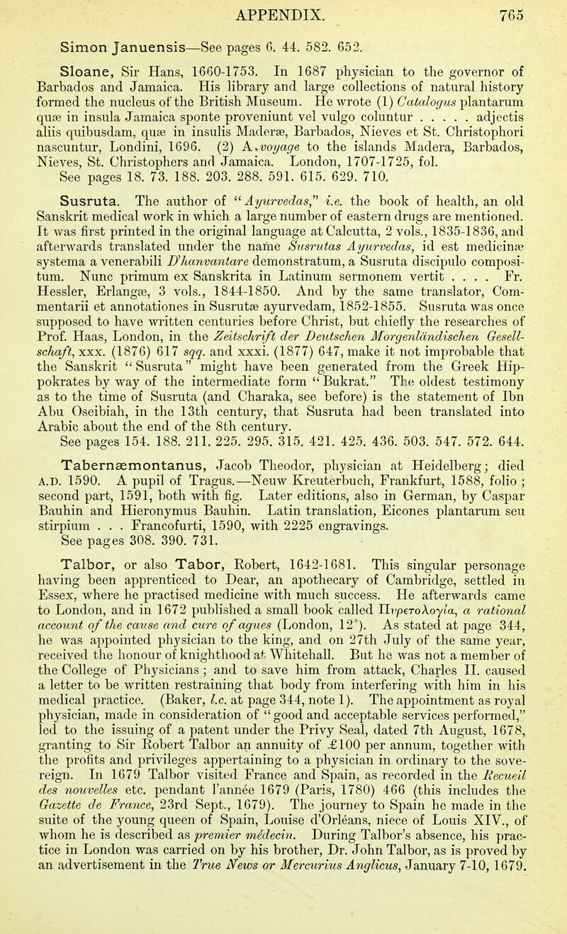 Simon Januensis—See pages G. 44. 582. 652. Sloane, Sir Hans, 1660-1753. In 1687 physician to the governor of Barbados and Jamaica. His library and large collections of natural history formed the nucleus of the British Museum. He wrote (1) Catalogus plantarum qu£e in insula Jamaica sponte proveniunt vel vulgo coluntur adjectis aliis quibusdam, quae in insulis MaderiB, Barbados, Nieves et St. Christophori nascuntur, Londini, 1696. (2) A..voyage to the islands Madera, Barbados, Nieves, St. Christophers and Jamaica. London, 1707-1725, fol. See pages 18. 73. 188. 203. 288. 591. 615. 629. 710. Susruta. The author of Ayurvedas  i.e. the book of health, an old Sanskrit medical work in which a large number of eastern drugs are mentioned. It was first printed in the original language at Calcutta, 2 vols., 1835-1836, and afterwards translated under the name Susrutas Ayurvedas, id est medicinse systema a venerabili Uhanvantare demonstratum, a Susruta discipulo composi- tum. Nunc primum ex Sanskrita in Latinum sermonem vertit .... Fr. Hessler, Erlangse, 3 vols., 1844-1850. And by the same translator, Com- mentarii et annotationes in Susrutse ayurvedam, 1852-1855. Susruta was once supposed to have written centuries before Christ, but chiefly the researches of Prof. Haas, London, in the Zeitschrift der Deutschen Morgenldndischen Gesell- schaft, XXX. (1876) 617 sqq. and xxxi. (1877) 647, make it not improbable that the Sanskrit  Susruta might have been generated from the Greek Hip- pokrates by way of the intermediate form Bukrat. The oldest testimony as to the time of Susruta (and Charaka, see before) is the statement of Ibn Abu Oseibiah, in the 13th century, that Susruta had been translated into Arabic about the end of the 8th century. See pages 154. 188. 211. 225. 295. 315. 421. 425. 436. 503. 547. 572. 644. Tabernaemontanus, Jacob Theodor, physician at Heidelberg; died A.D. 1590. A pupil of Tragus.—Neuw Kreuterbuch, Frankfurt, 1588, folio ; second part, 1591, both with fig. Later editions, also in German, by Caspar Bauhin and Hieronymus Bauhin. Latin translation, Eicones plantarum sen stirpium . . . Francofurti, 1590, with 2225 engravings. See pages 308. 390. 731. Talbor, or also Tabor, Eobert, 1642-1681. This singular personage having been apprenticed to Dear, an apothecary of Cambridge, settled in Essex, where he practised medicine with much success. He afterwards came to London, and in 1672 published a small book called TlvperoXoyla, a rational accovMt of the cause and cure of agues (London, 12°). As stated at page 344, he was appointed physician to the king, and on 27th July of the same year, received the honour of knighthood at Whitehall. But he was not a member of the College of Physicians; and to save him from attack, Charles II. caused a letter to be written restraining that body from interfering with him in his medical practice. (Baker, I.e. at page 344, note 1). The appointment as royal physician, made in consideration of  good and acceptable services performed, led to the issuing of a patent under the Privy Seal, dated 7th August, 1678, granting to Sir Robert Talbor an annuity of £100 per annum, together with the profits and privileges appertaining to a physician in ordinary to the sove- reign. In 1679 Talbor visited France and Spain, as recorded in the liecue'd des nouvelles etc. pendant I'annee 1679 (Paris, 1780) 466 (this includes the Gazette de France, 23rd Sept., 1679). The journey to Spain he made in the suite of the young queen of Spain, Louise d'Orleans, niece of Louis XIV., of whom he is described as premier mddecin. During Talbor's absence, his prac- tice in London was carried on by his brother. Dr. John Talbor, as is proved by an advertisement in the True News or Mercurius Anglicus, January 7-10, 1679.