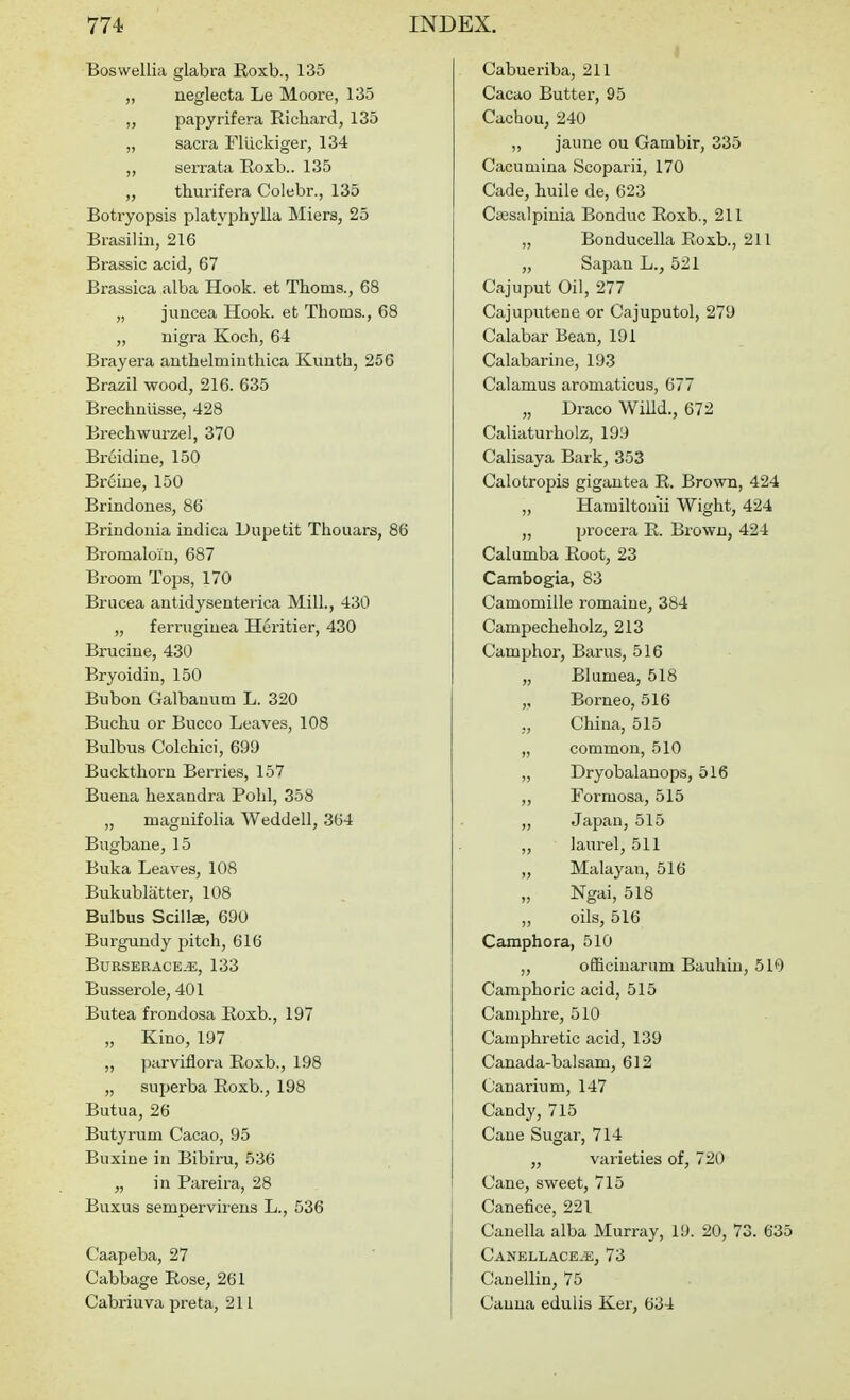 Boswellia glabra Roxb., 135 „ neglecta Le Moore, 135 „ papyrifera Richard, 135 „ sacra Fluckiger, 134 ,, serrata Eoxb.. 135 „ thurifera Colebr., 135 Botryopsis platyphylla Miers, 25 Brasilin, 216 Brassic acid, 67 Brassica alba Hook, et Thorns., 68 „ juncea Hook, et Thorns., 68 „ nigra Koch, 64 Bray era anthelmiuthica Kuuth, 256 Brazil wood, 216. 635 Brechniisse, 428 Brechwurzel, 370 Breidine, 150 Broine, 150 Brindoues, 86 Brindouia indica Dupetit Thenars, 86 Bromalom, 687 Broom Tops, 170 Brucea autidysenterica Mill., 430 „ ferrugiuea Heritier, 430 Brucine, 430 Bryoidiu, 150 Bubon Galbauum L. 320 Buchu or Biicco Leaves, 108 Bulbus Colchici, 699 Buckthorn Berries, 157 Buena hexandra Pohl, 358 „ maguifolia Weddell, 364 Biigbane, 15 Buka Leaves, 108 Bukublatter, 108 Bulbus Scillae, 690 Burgundy pitch, 616 BURSERACE.E, 133 Busserole, 401 Butea frondosa Boxb., 197 „ Kino, 197 „ parviflora Roxb., 198 „ superba Roxb., 198 Butua, 26 Butyrum Cacao, 95 Buxine in Bibiru, 536 „ in Pareira, 28 Buxus sempervirens L., 536 Caapeba, 27 Cabbage Rose, 261 Cabriuva preta, 211 I Cabueriba, 211 Cacao Buttex, 95 Cachou, 240 „ jaune ou Gambir, 335 Cacumina Scoparii, 170 Cade, huile de, 623 Caesalpinia Bonduc Roxb., 211 „ Bonducella Roxb., 211 „ Sapan L., 521 Cajuput Oil, 277 Cajuputene or Cajuputol, 279 Calabar Bean, 191 Calabarine, 193 Calamus aromaticus, 677 „ Draco Willd., 672 Caliaturholz, 199 Calisaya Bark, 353 Calotropis gigantea R. Brown, 424 „ Hamiltouii Wight, 424 „ procera R. Brown, 424 Calumba Root, 23 Cambogia, 83 Camomille romaine, 384 Campecheholz, 213 Camphor, Barus, 516 „ Blumea, 518 ,, Borneo, 516 China, 515 „ common, 510 „ Dryobalanops, 516 „ Formosa, 515 „ Japan,515 „ laurel, 511 „ Malayan, 516 „ Ngai, 518 „ oils, 516 Camphora, 510 ,, ofBcinarum Bauhin, 510 Camphoric acid, 515 Camphre, 510 Camphretic acid, 139 Canada-balsam, 612 Canarium, 147 Candy,715 Cane Sugar, 714 „ varieties of, 720 Cane, sweet, 715 Canefice, 221 Cauella alba Murray, 19. 20, 73. 635 Canellace.e, 73 Canellin, 75 Canna edulis Ker, 634