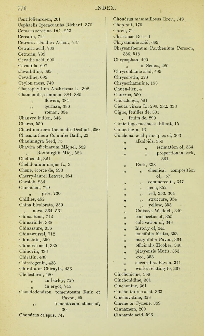 Ceutifolieurosen, 261 Cephaiilis Ipecacuanha EicharJ, 370 Cerasiis serotina DC, 253 Cerealin, 724 Cetraria islandica Achar., 737 Cetraric acid, 73!J Cetrarin, 739 Cevadic acid, 699 Cevadilla,_697 Cevadilliae, 699 Cevadine, 699 Ceylon moss, 749 Chajrophyllum Aiithrisciis L., 302 Chamomile, common, 384. 385 „ flowers, 384 „ german, 336 ,, roman, 384 Chaiivre indien, 546 Charas, 550 Chardinia xerauthemoides Desfont., 250 Chasmauthera Columba Baiil., 23 Chaulmugra Seed, 75 Cliavica officinarum Miquel, 582 „ Roxburghii Miq., 582 Chelbenah, 321 Chelidonium majus L., 3 Chene, ucorce de, 593 Cherry-laurel Leaves, 254 Chesteb, 234 Chiendeut, 729 gros, 730 Chillies, 452 China bicolorata, 359 „ nova, 364. 561 China Root, 712 Chiuarinde, 338 Chinasanre, 336 Chinawurzel, 712 Chinoidin, 359 Chiuovic acid, 335 Chinovin, 336 Chiratiu, 438 Chiratogenin, 438 Chiretta or Chirayta, 436 Cholesterin, 420 „ in barley, 725 „ in ergot, 745 Choudodendrou tomentosum Ruiz et Pavon, 25 „ tomentosum, stems of, 30 Chondrus crispus, 747 Chondrus manmiillosus Grev., 749 Chop-nut, 179 Chren, 71 Christmas Rose, 1 Clirysammic acid, 6S9 Chrysanthemum Partheuium Persoou, 386. 518 Chrysophau, 499 „ in Senna, 220 Chrysophanic acid, 499 Chrysoretin, 220 Chrysorhamnine, 158 Chuen-lien, 4 Churrus, 550 Chusalonga, 591 Cicuta virosa L., 299. 332. 333 Cigue, feuilles de, 301 „ fruits de, 299 Cimicifuga racemosa Elliott, 15 Cimicifugin, 16 Cinchona, acid principles of, 363 „ alkaloids, 359 „ „ estimation of, 364 „ „ proportion in bark, 361 „ Bark, 338 „ „ chemical composition of, 57 „ „ commerce iu, 347 „ „ pale, 352 „ „ red, 353. 364 „ „ structure, 354 „ „ yellow, 353 ,, Calisaya Weddell, 340 „ conspectus of, 355 „ cultivation of, 348 „ history of, 341 „ lancifolia Mutis, 353 „ magnifolia Pavon, 364 „ officinalis Hooker, 340 „ pitayensis Mutis, 353 „ -red, 353 „ succirubra Pavon, 341 ,, works relating to, 367 Cinchonicine, 359 Cinchouidine, 361 Cinchonine, 361 Cincho-tannic acid, 363 Ciuchovatine, 358 Ciuene or Cyueue, 389 Cinnamein, 203 Ciunamic acid, 526