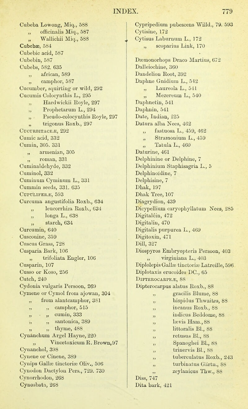 Cubeba Lowoug, Miq., 588 „ officinalis Miq., 587 Wallichii Miq., 588 Cubebae, 584 Cubebic acid, 587 Cubebin, 587 Cubebs, 582. 635 „ african, 589 „ camphor, 587 Cucumber, squirting or wild, 292 Cucumis Colocynthis L., 295 „ Hardwickii Eoyle, 297 „ Prophetarum L., 294 „ Pseudo-colocyutliis Eoyle, 297 „ trigonus Roxb., 297 CuCURBlTACEiE, 292 Cumic acid, 332 Cumin, 305. 331 „ armenian, 305 „ roman, 331 Cuminaldehyde, 332 Cuminol, 332 Cuminum Cyniinum L., 331 Cummiu seeds, 331. 635 CUPULIFER^, 593 Curcuma augustifolia Roxb., 634 ,, leucorrhiza Roxb., 634 „ longa L., 638 „ starch, 634 Curcumin, 640 Cuscouine, 359 Cuscus Grass, 728 Cusparia Bark, 106 „ trifoliata Engler, 106 Cusparin, 107 Cusso or Koso, 256 Cutch, 240 Cydonia vulgaris Persoon, 269 Cymene or Cymol from ajowan, 304 „ from alantcamphor, 381 ,, „ camphor, 515 „ „ cumin, 333 „ „ santonica, 389 „ „ thyme, 488 Cynanchum Argel Hayne, 220 „ Vincetoxicum E. Brown, 97 Cynanchol, 398 Cyueue or Cinene, 389 Cyuips Gallffi tinctoriaj Oliv., 506 Cynodou Dactylon Pers., 729. 730 Cynorrhodou, 268 Cynosbata, 268 Cypripedium pubescens Willd., 79. 593 Cytisine, 172 , Cytisus Laburnum L., 172 ,, scoparius Link, 170 Dsemonorhops Draco Martius, 672 Dalleiochine, 360 Dandelion Root, 392 Daphne Gnidium L., 542 „ Laureola L., 541 „ Mezereum L., 540 Daphnetin, 541 Daphnin, 541 Date, Indian, 225 Datura alba Nees, 462 „ fastuosa L., 459, 462 „ Stramonium L., 459 „ Tatula L., 460 Daturine, 461 Delphinine or Delphine, 7 Delphinium Staphisagria L., 5 Delphinoidine, 7 Delphisiue, 7 Dhak, 197 Dhak Tree, 107 Diagrydiou, 439 Dicypellium caiyophyllatum Nees, 285 Digitalein, 472 Digitaliu, 470 Digitalis purpurea L., 469 Digitoxin, 471 Dill, 327 Diospyros Embryopteris Persoon, 403 „ virginiana L., 403 Diplolepis Gallis tinctoriae Latreille, 596 Diplotaxis erucoides DC, 65 DlPTEROCARPE^, 88 Dipterocarpus alatus Roxb., 88 ,, gracilis Blume, 88 „ hispid us Tliwaites, 88 „ incanus Roxb., 88 „ indicus Beddome, 88 „ Icevis Ham., 88 „ littoralis Bl., 88 „ retusus BL, 88 „ Spanogbei Bl., 88 „ trinervis Bl., 88 „ tuberculatus Roxb., 243 „ turbinatus Gartn., 88 ,, zeylanicus Thw., 88 Diss, 747 Dita bark, 421