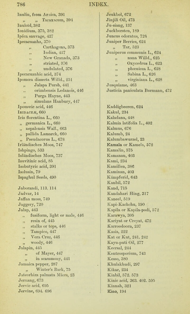 Inulin, from Ar iica, 391 „ „ Taraxacum, .394 Inuloid, 382 lonidium, 375, 382 Ipeca sauvage, 427 Ipecacuanha, 370 „ Cartliagena, 373 ,, Indian, 427 ., New Granada, 373 „ striated, 376 ,, undulated, 376 Ipecacuauhic acid, 374 Ipomoea dissecta Willd., 251 „ Jalapa Pursh, 441 ,, orizabensis Ledanois, 446 „ Purga Hayne, 443 „ simulans Haubury, 447 Ipomoeic acid, 446 Iridace^, 660 Iris florentina L., 660 „ germanica L., 660 „ nepalensis Wall, 663 „ pallida Lamarck, 660 „ Pseudacorus L., 678 Irlandisches Moos, 747 Ishpingo, 533 Islandisches Moos, 737 Isuvitinic acid, 85 Isobutyx-ic acid, 391 Isolusin, 79 Ispaghul Seeds, 490 Jaborandi, 113. 114 Jadvar, 14 Jaffna moss, 749 Jaggery, 720 Jalap, 443 ,, fusiform, light or male, 446 ,, resin of, 445 ,, stalks or tops, 446 „ Tampico, 447 „ Vera Cruz, 446 „ woody, 446 Jalapin, 445 „ of Mayer, 447 ,, in scammony, 441 Jamaica pepper, 287 „ Winter's Bark, 75 Jateorhiza palmata Miers, 23 Jernang, 673 Jervic acid, 695 Jervine, 694. 696 Jeukbol, 672 Jinjili Oil, 473 Ju-siang, 137 Juckborsten, 189 Juncus odoratus, 728 Juniper Berries, 624 „ Tar, 523 Juniperus communis L., 624 „ nana Willd., 625 „ Oxycedriis L., 623 „ phcenicea L., 628 „ Sabina L., 626 „ virginiana L., 628 Jusquiame, 463 Justicia paniculata Burmann, 472 Kaddigbeeren, 624 Kakul, 234 Kaladana, 448 Kalmia latifolia L., 402 Kalmus, 676 Kalumb, 24 Kalumbawurzel, 23 Kamala or Kamela, 572 Kamaliu, 575 Kamanan, 403 Kami, 234 Kamillen, 386 Kaminan, 403 Kampferid, 643 Kanbil, 572 Kand, 715 Kandahari Hiug, 317 Kaneel, 519 Kapi-Kacbchu, 190 Kapila or Ka]5ila-podi, 572 Kai-awya, 305 Kariyat or Creyat, 472 Karroodooru, 237 Kasia, 222 Kat or Kut, 241. 242 Kayu-puti Oil, 277 Keersal, 244 Kentrosporium, 743 Kesso, 380 Khulakliudi, 297 Kikar, 234 Kinbil, 572. 573 Kinic acid, 363. 402. 595 Kinnah,321 Kino, 194