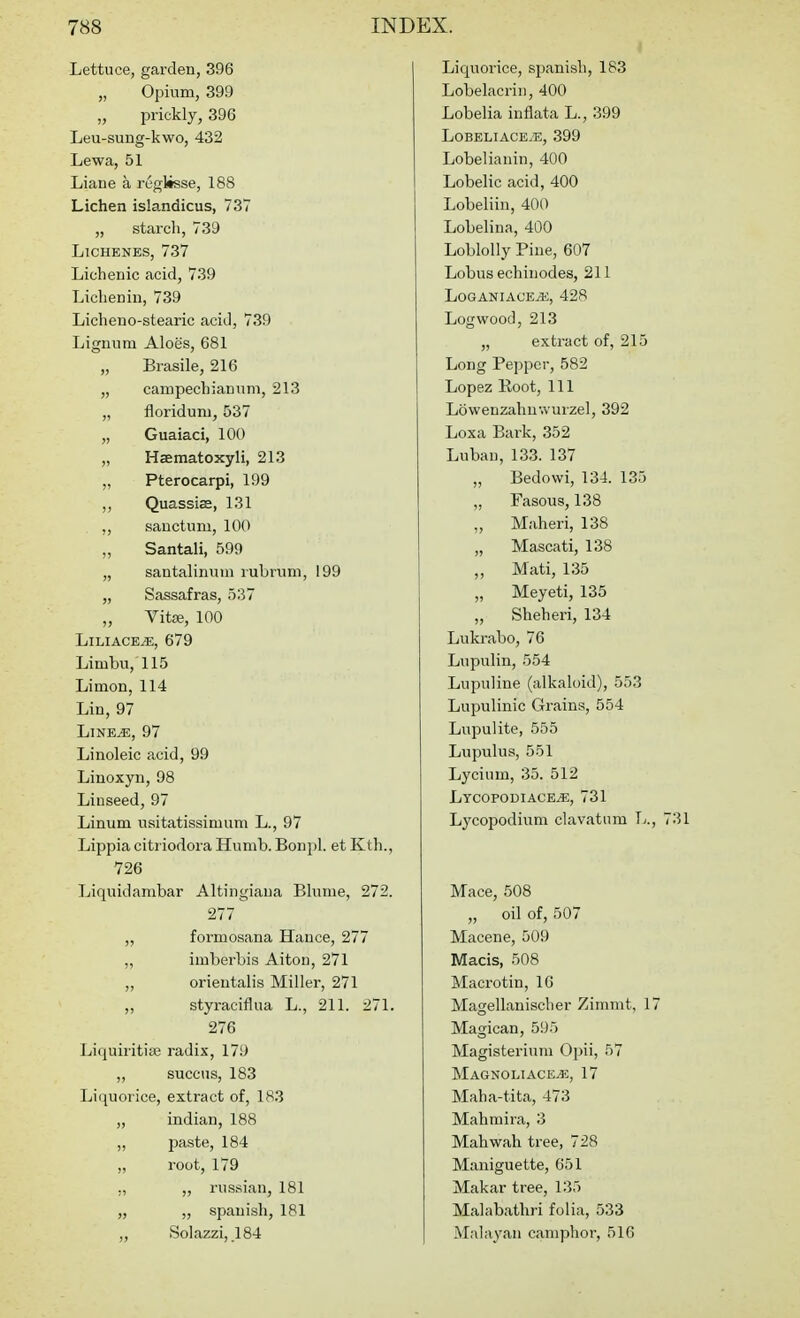 Lettuce, garden, 396 „ Opium, 399 „ prickly, 396 Leu-sung-kwo, 432 Lewa, 51 Liane a reglisse, 188 Lichen islandicus, 737 „ starch, 739 LlCHENES, 737 Lichenic acid, 739 LicliCDin, 739 Licheno-stearic acid, 739 Lignum Aloes, 681 „ Brasile, 216 „ campechiannm, 213 „ floridum, 537 „ Guaiaci, 100 „ Haematoxyli, 213 „ Pterocarpi, 199 ,, Quassias, 131 ,, sanctum, 100 „ Santali, 599 „ sautalinuui lubruni, 199 „ Sassafras, 537 „ Vit£e, 100 LiLiACE^, 679 Limbu,'115 Limon, 114 Lin, 97 LiNE^, 97 Linoleic acid, 99 Linoxyn, 98 Linseed, 97 Linum usitatissimum L., 97 Lippia citiiodora Humb. Bonpl. et Kth., 726 Liquidambar Altingiaua Blume, 272. 277 ,, formosana Hance, 277 „ imberbis Aiton, 271 ,, orientalis Miller, 271 „ styraciflua L., 211. 271. 276 Liquiritise radix, 179 „ succus, 183 Liquorice, extract of, 183 „ indian, 188 „ paste, 184 „ root, 179 ,, „ russian, 181 „ „ Spanish, 181 „ Solazzi,_184 Liquorice, Spanish, 183 Lobelacrin, 400 Lobelia inflata L., 399 LOBELIACE.E, 399 Lobelianin, 400 Lobelic acid, 400 Lobeliin, 400 Lobelina, 400 Loblolly Pine, 607 Lobus echinodes, 211 LOGANIACE^, 428 Logwood, 213 „ extract of, 215 Long Pepper, 582 Lopez Koot, 111 Lowenzahnwurzel, 392 Loxa Bark, 352 Luban, 133. 137 „ Bedovvi, 134. 135 „ Fasous, 138 „ Maheri, 138 „ Mascati, 138 „ Mati, 135 „ Meyeti, 135 „ Sheheri, 134 Lukrabo, 76 Lupulin, 554 Lupuline (alkaloid), 553 Lupulinic Grains, 554 Lupulite, 555 Lupulus, 551 Lycium, 35. 512 Lycopodiace^, 731 Lj'copodium clavatum T;. Mace, 508 „ oil of, 507 Macene, 509 Macis, 508 Macrotin, 16 Magellanischer Zimmt, 1 Magican, 595 Magisterium Opii, 57 Magnoliace.*:, 17 Maha-tita, 473 Mahmira, 3 Mahwah tree, 728 Maniguette, 651 Makar tree, 135 Malabathri folia, 533 Malayan camphor, 516