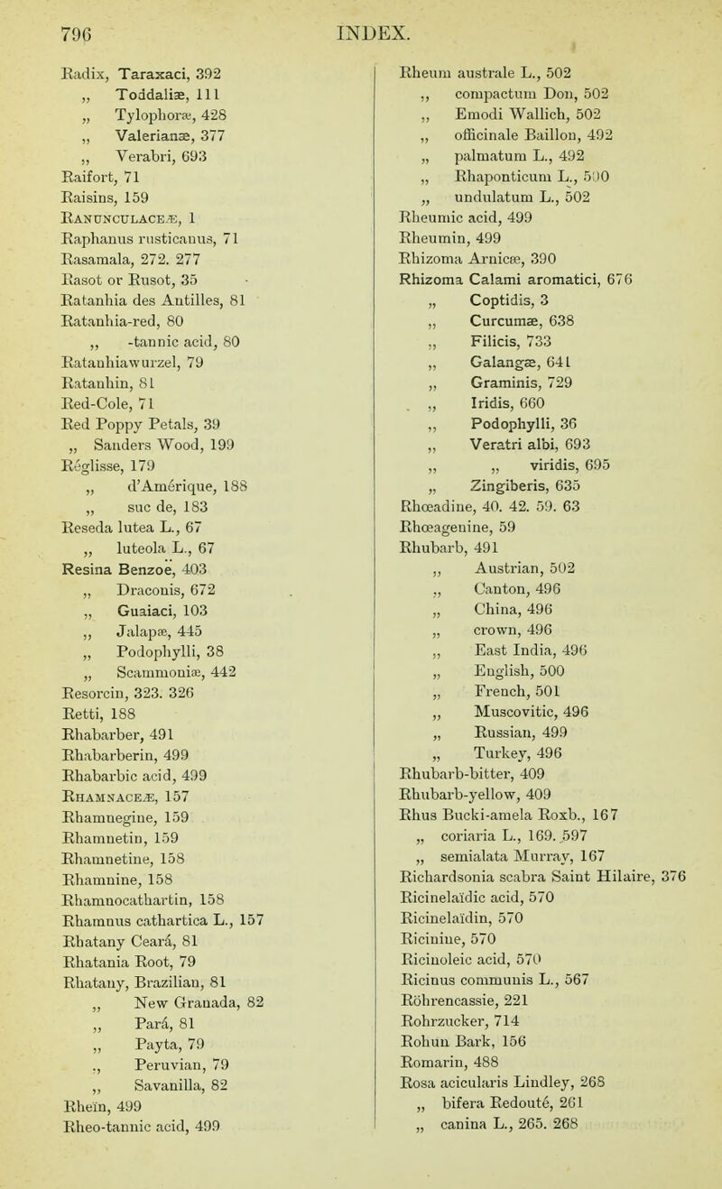 Radix, Taraxaci, 392 „ Toddaliae, 111 „ Tylopliorw, 428 ,, Valerianae, 377 „ Verabri, 693 Eaifort, 71 Raisins, 159 Eanunculace.'e, 1 Raphanus rusticauus, 71 Rasamala, 272. 277 Rasot or Rusot, 35 Ratanhia des Antilles, 81 Ratanhia-red, 80 ,, -tannic acid, 80 Ratanhiawuizel, 79 Ratanhin, 81 Red-Cole, 71 Red Poppy Petals, 39 „ Sanders Wood, 199 Reglisse, 179 „ d'Amerique, 188 „ sue de, 183 Reseda lutea L., 67 „ luteola L., 67 Resina Benzoe, 403 „ Dracouis, 672 „ Guaiaci, 103 ,, Jalapse, 445 „ Podophylli, 38 „ Scammoniaj, 442 Resorcin, 323. 326 Retti, 188 Rhabarber, 491 Rhabarberin, 499 Rhabarbic acid, 499 Rhamnace^, 157 Rhamnegioe, 159 Rhamnetin, 159 Rhamnetine, 158 Rhamnine, 158 Rhamnocathartin, 158 Rharnnus cathartica L., 157 Rbatany Ceari, 81 Rhatania Root, 79 Rliatany, Brazilian, 81 „ New Granada, 82 „ Tari, 81 „ Payta, 79 ., Peruvian, 79 „ Savanilla, 82 Rhein, 499 Rheo-tannic acid, 499 Rheum australe L., 502 ,, compactum Don, 502 „ Emodi Wallich, 502 ,, officinale Baillon, 492 „ palmatum L., 492 „ Rhaponticuni L., 500 „ undulatum L., 502 Rheuniic acid, 499 Rheumin, 499 Rbizoma Arnicee, 390 Rhizoma Calami aromatici, 676 „ Coptidis, 3 „ Curcumas, 638 „ Filicis, 733 Galangse, 641 „ Graminis, 729 „ Iridis, 660 „ Podophylli, 36 „ Veratri albi, 693 „ „ viridis, 695 „ Zingiberis, 635 Rhceadine, 40. 42. 59. 63 Rhceagenine, 59 Rhubarb, 491 ,, Austrian, 502 „ Canton, 496 „ China, 496 „ crown, 496 ,, East India, 496 „ English, 500 „ French, 501 ,, Muscovitic, 496 „ Russian, 499 „ Turkey, 496 Rhubarb-bitter, 409 Rhubarb-yellow, 409 Rhus Bucki-araela Roxb., 167 „ coriaria L., 169. 597 „ semialata Murray, 167 Richardsonia scabra Saint Hilaire, 376 Ricinelaidic acid, 570 Ricinelaidin, 570 Riciuiue, 570 Riciuoleic acid, 570 Ricinus communis L., 567 Rohrencassie, 221 Rohrzucker, 714 Rohuu Bark, 156 Romarin, 488 Rosa acicularis Lindley, 268 „ bifera Redoute, 261 „ canina L., 265. 268