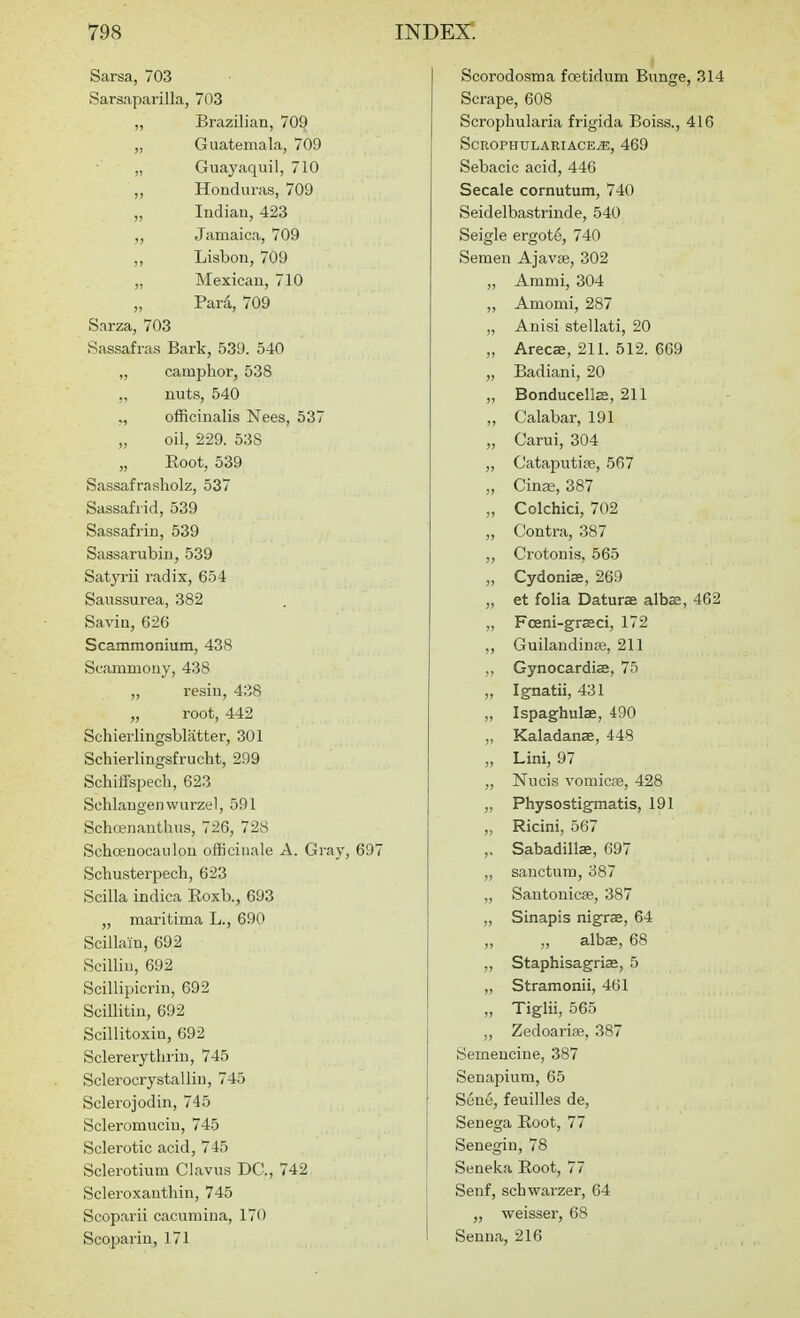 Sarsa, 703 Sarsaparilla, 703 „ Brazilian, 709 „ Guatemala, 709 „ Guaj'aquil, 710 ,, Honduras, 709 „ Indian, 423 Jamaica, 709 ,, Lisbon, 709 „ Mexican, 710 „ Pard, 709 Sarza, 703 Sassafras Bark, 539. 540 „ camphor, 538 „ nuts, 540 „ officinalis Nees, 537 „ oil, 229. 538 „ Eoot, 539 Sassafrasholz, 537 Sassafrid, 539 Sassafrin, 639 Sassarubin, 539 Satyi-ii radix, 654 Saussurea, 382 Savin, 626 Scammonium, 438 Scammouy, 438 ,, resin, 438 „ root, 442 Schierlingsblatter, 301 Scliierlingsfrucht, 299 Schiffspech, 623 Schlangenwurzel, 591 Schojnanthus, 726, 728 Schoeuocaulon officinale A. Gray, 697 Schusterpech, 623 Scilla indica Roxb., 693 „ maritima L., 690 Scillain, 692 Scilliu, 692 Scillipicrin, 692 Scillitin, 692 Scillitoxin, 692 Sclererythrin, 745 Sclerocrystallin, 745 Sclerojodin, 745 Scleromucin, 745 Sclerotic acid, 745 Sclerotium Clavus DC, 742 Scleroxauthin, 745 Scopai-ii cacumina, 170 Scoparin, 171 Scorodosma foetidum Bunge, 314 Scrape, 608 Scrophularia frigida Boiss., 416 SCROPHULARIACE^, 469 Sebacic acid, 446 Secale cornutum, 740 Seidelbastrinde, 540 Seigle ergot<3, 740 Semen Ajavte, 302 „ Ammi, 304 „ Amomi, 287 „ Anisi stellati, 20 „ Arecae, 211. 512. 669 „ Badiani, 20 „ Bonducell£E, 211 ,, Calabar, 191 „ Carui, 304 „ Cataputice, 567 „ CinEe, 387 „ Colchici, 702 „ Contra, 387 ,, Crotonis, 565 „ Cydonias, 269 ,, et folia Daturae albffi, 462 ,, Fceni-graeci, 172 ,, Guilandinse, 211 „ Gynocardiffi, 75 „ Ignatii, 431 „ Ispaghulae, 490 „ Kaladanae, 448 „ Lini, 97 Nucis vomicre, 428 „ Physostigmatis, 191 Ricini, 567 ,, Sabadillae, 697 „ sanctum, 387 „ Santonicse, 387 ,, Sinapis nigrae, 64 ,, albae, 68 ,, Staphisagrias, 5 „ Stramonii, 461 „ Tiglii, 565 „ Zedoarise, 387 Semencine, 387 Senajjium, 65 I Sene, feuilles de. Senega Eoot, 77 Senegin, 78 I Seneka Root, 77 1 Senf, schwarzer, 64 j „ weisser, 68 I Senna, 216