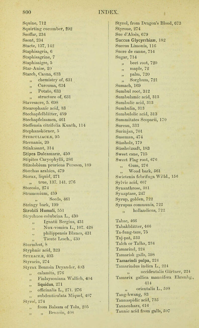 1 Sqxiine, 712 Squirting cucumber, 292 Ssoffar, 234 Ssont, 234 Stacte, 137, 142 Stapliisagria, 6 Stapliisagrine, 7 Staphisaigre, 5 Star-Anise, 20 Starch, Caiina, 633 „ chemistry of, 631 „ Curcuma, 634 „ Potato, 633 „ structure of, 631 Stavesacre, 5. 698 Stearophanic acid, 33 Stechapfelblatter, 459 Stechapfelsamen, 461 Steffeusia citrifolia Kunth, 114 Stephauskorner, 5 Stercgliace,^;, 95 Sternanis, 20 Stinkasant, 314 Stipes Dulcamara, 450 Stipites Caryophylli, 286 Stizolobium pruriens Persona, 189 Stoechas arabica, 479 Storax, liquid, 271 „ true, 137. 141. 276 Storesiu, 274 Stramonium, 459 „ Seed.s, 461 Stringy bark, 199 Strobili Hamuli, 551 Strychuos colubrina L., 430 ,, Ignatii Bergius, 431 „ Nux-vomica L., 107. 428 ., philippensis Blanco, 431 ,, Tieute Lesch., 430 Sturmhut, 8 Styphnic acid, 323 SttracejE, 403 Styraciu, 274 Styrax Benzoin Dryaiider, 4i)3 ,, calamita, 276 „ Fiulaysoniana Wallich, 404 „ liquidus, 271 „ officinalis L., 271. 276 ,, snbdenticulata Miquel, 407 Styrol, 274 from Balsam of Tolu, 205 „ „ Beii?:oin, 40S! Styrol, from Dragon's Blood, 673 Styroue, 274 Sue d'Aloes, 679 Succus Glycyrrhizse, 182 Succus Limonis, IIG Sucre de canne, 714 Sugar, 714 „ beet root, 720 „ maple, 72 „ palm, 720 „ Sorghum, 721 Sumach, 169 Sumbul root, 312 Sumbulamic acid, 313 Sumbulic acid, 313 Sumbulin, 313 Sumbulolic acid, 313 Summitates Scoparii, 170 Sureau, 333 Surinjan, 701 Suseman, 474 Sussholz, 179 Siissholzsaft, 183 Sweet cane, 715 Sweet Fla.g root, 670 „ Gum, 276 „ Wood bark, 561 Swietenia febrifuga Willd., 156 Sylvic acid, 607 Synanthrose, 381 Synaptase, 247 Syrup, golden, 722 Syrupus communis, 722 „ hollaudicus, 722 Tabac, 466 Tabakbliitter, 466 Ta-fuug-tsze, 75 Taj-pat, 533 Talch or Talha, 234 Tamarind, 224 TaTnarisk galls, 598 Tamarindi pulpa, 224 Tamarindus iudica L., 224 „ occidentalis Giirtner, 224 Tamarix gallica maunifera Ehreubg., 414 „ oriental is L., 598 Tang-hwang, 83 Tannaspidic acid, 735 Tamienharz, 616 Tannic acid from galls, 5!^)7