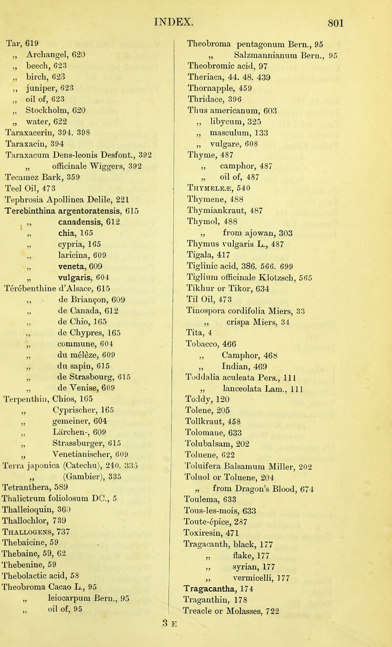 Tar, 619 „ Archangel, 620 „ beech, 623 „ birch, 623 ,, juniper, 623 „ oil of, 623 „ Stockholm, 620 „ water, 622 Taraxaceriu, 394. 398 Taraxacin, 394 Taraxacum Dens-leonis Desfont., 392 „ officinale Wiggers, 392 Tecamez Bark, 359 Teel Oil, 473 Tephrosia ApoUinea Delile, 221 Terebinthina argentoratensis, 615 ,, canadensis, 612 „ chia, 165 „ eypria, 165 „ laricina, 609 „ veneta, 609 „ vulgaris, 604 Terebenthine d'Alsace, 615 „ de Brian9on, 609 ,, de Canada, 612 „ de Ohio, 165 „ de Chypres, 165 „ commune, 604 „ du mel^ze, 609 „ dn sapiu, 615 „ de Strasbourg, 615 „ de Venise, 609 Terpenthiii, Chios, 165 „ Cyprischer, 165 „ gemeiner, 604 „ Liirchen-, 609 „ Strassburger, 615 „ Venetianischer, 609 Terra japonica (Catechu), 240. 335 „ (Gambier), 335 Tetranthera, 589 Thalictrum foliolosum DC, 5 Thalleioquin, 360 Thallochlor, 739 Thallogens, 737 Thebaicine, 59 Thebaine, 59, 62 Thebenine, 59 Thebolactic acid, 58 Theobroma Cacao L., 95 „ leiocarpum Bern., 95 „ oil of, 95 Theobroma pentagonum Bern., 95 „ Salzmannianum Bern., 95 Theobromic acid, 97 Theriaca, 44. 48. 439 Thornapple, 459 Thridace, 396 Thus americanura, 603 „ libycum, 325 „ masculum, 133 „ vulgare, 608 Thyme, 487 „ camphor, 487 „ oil of, 487 Thymele^, 540 Thymene, 488 Tliymiankraut, 487 Thymol, 488 „ from ajowan, 303 Thymus vulgaris L., 487 Tigala, 417 Tigliuic acid, 386. 566. 699 Tigliura officinale Klotzsch, 565 Tikhur or Tikor, 634 Til Oil, 473 Tiuospora cordifolia Miers, 33 „ crispa Miers, 34 Tita, 4 Tobacco, 466 „ Camphor, 468 „ Indian, 469 Toddalia aculeata Pers., Ill „ lanceolata Lam., Ill Toddy,120 Tolene, 205 Tollkraut, 458 Tolomane, 633 Tolubalsam, 202 Toluene, 622 Toluifera Balsamum Miller, 202 Toluol or Toluene, 204 „ from Dragon's Blood, 674 Toulema, 633 Tous-les-niois, 633 Toute-epice, 287 Toxiresin, 471 Tragacanth, black, 177 „ flake, 177 „ Syrian, 177 ,, vermicelli, 177 Tragacantha, 174 Traganthiu, 178 Treacle or Molasses, 722 3 E
