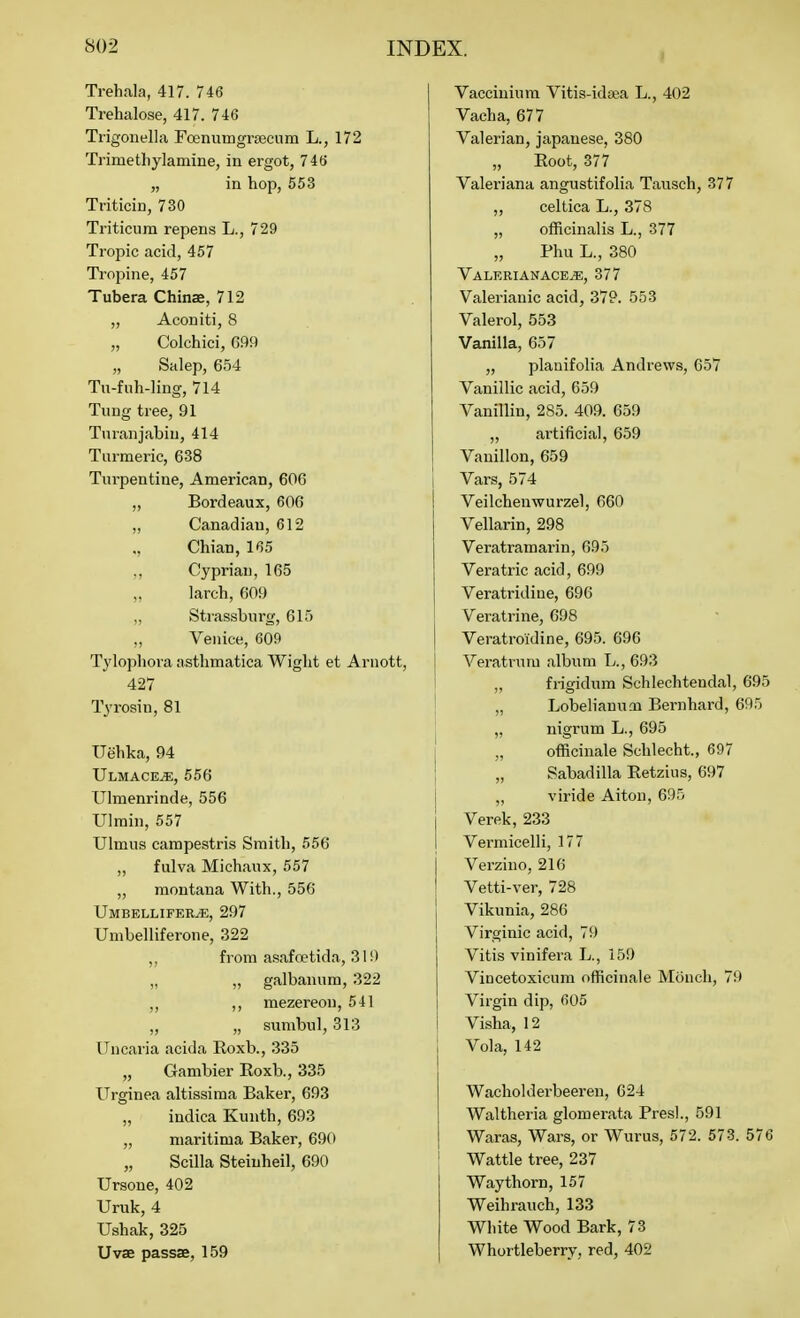 I Trehala, 417. 746 Trehalose, 417. 746 Trigouella Fcenumgrsecnm L., 172 Trimethylamine, in ergot, 746 „ in hop, 653 Triticin, 730 Triticura repens L., 729 Tropic acid, 457 Tropine, 457 Tubera Chinae, 712 „ Aconiti, 8 „ Colchici, G99 „ Salep, 654 Tu-fiih-ling, 714 Tung tree, 91 Turanjabiu, 414 Turmeric, 638 Turpentine, American, 606 „ Bordeaux, 606 „ Canadian, 612 Chian, 165 ,, Cyprian, 165 larch, 609 „ Strassburg, 615 ,, Venice, 609 Tylophora asthmatica Wight et Arnott, 427 Tyrosin, 81 Uehka, 94 IlLMACEiE, 556 Ulmenrinde, 556 Ulmin,557 Ulmus campestris Smith, 556 „ fulva Michaux, 557 „ montana With., 556 Umbellifer^, 297 Umbelliferone, 322 ,, from asafoetida, 310 „ „ galbanum, 322 ,, ,, mezereou, 541 ,, „ sunibul, 313 Uncaria acida Roxb., 335 „ Gambier Eoxb., 335 Urginea altissima Baker, 693 „ indica Kunth, 693 „ maritima Baker, 690 „ Scilla Steinheil, 690 Ursone, 402 Uruk, 4 Ushak, 325 Uvae passae, 159 Vacciniura Vitis-ida^a L., 402 Vacha, 677 Valerian, Japanese, 380 „ Boot, 377 Valeriana angustifolia Tausch, 377 ,, celtica L., 378 „ officinalis L., 377 Phu L., 380 Valerianace^, 377 Valerianic acid, 37P. 553 Valerol, 553 Vanilla, 657 ,, plauifolia Andrews, 657 Vanillic acid, 659 Vanillin, 285. 409. 659 „ artificial, 659 Vanillon, 659 i Vars, 574 Veilcheuwurzel, 660 Vellarin, 298 Veratramarin, 695 Vera trie acid, 699 Veratridiue, 696 Veratrine, 698 Veratroldine, 695. 696 1 Veratrum album L., 693 „ frigidum Schlechtendal, 695 „ Lobelianuoi Bernhard, 695 „ nigrum L., 695 „ officinale Schlecht., 697 „ Sabadilla Retzius, 697 „ viride Aiton, 695 Verek, 233 Vermicelli, 177 Verzino, 216 Vetti-ver, 728 Vikunia, 286 Virginia acid, 79 Vitis vinifera L., 159 Vincetoxicura officinale Mcinch, 79 Virgin dip, 605 Visha, 12 Vola, 142 Wacholderbeeren, 624 Waltheria glomerata Presl., 591 Waras, Wars, or Wurus, 572. 573. 576 Wattle tree, 237 Way thorn, 157 Weihrauch, 133 White Wood Bark, 73 I Whortleberry, red, 402