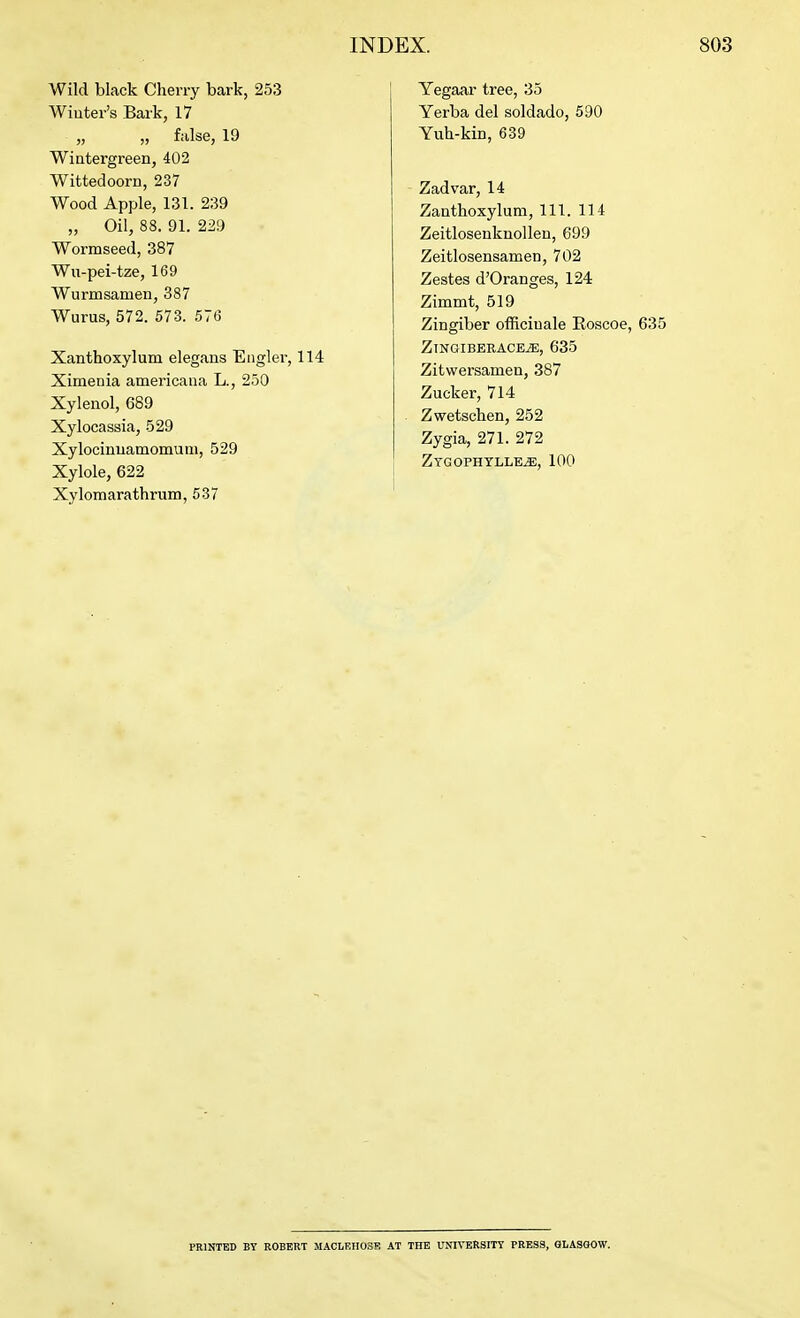 Wild black Cherry bark, 253 Winter's Bark, 17 „ „ false, 19 Wintergreen, 402 Wittedoorn, 237 Wood Apple, 131. 239 „ Oil, 88. 91. 229 Wormseed, 387 Wu-pei-tze, 169 Wurmsamen, 387 Wurus, 572. 573. 576 Xanthoxylum elegans Eiiglei-, 114 Ximenia americaiia L., 250 Xylenol, 689 Xylocassia, 529 Xylocinuamomum, 529 Xylole, 622 Xylomarathrum, 537 Yegaar tree, 35 Yerba del soldado, 590 Yuh-kin, 639 Zadvar, 14 Zanthoxylum, 111. 114 Zeitlosenknollen, 699 Zeitlosensamen, 702 Zestes d'Oranges, 124 Zimmt, 519 Zingiber officinale Roscoe, 635 ZlNGIBERACEiE, 635 Zitwersamen, 387 Zucker, 714 Zwetscben, 252 Zygia, 271. 272 ZTGOPHYLLEiE, 100 PRINTED BY ROBERT MACLRII03R AT THE UNIVERSITY PRESS, GLASGOW.
