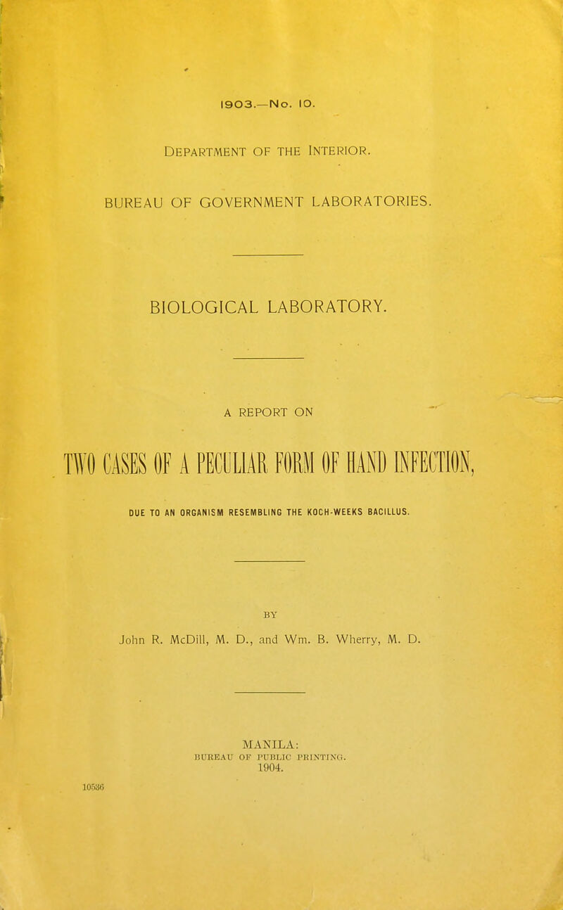 I903.—No. lO. Department of the Interior. BUREAU OF GOVERNMENT LABORATORIES. BIOLOGICAL LABORATORY. A REPORT ON TWO CASES OF A PECULIAR FORM OF HAND INFECTION, DUE TO AN ORGANISM RESEMBLING THE KOCH-WEEKS BACILLUS. BY John R. McDill, M. D., and Wm. B. Wherry, M. D. MANILA: BUREAU OF PUBLIC PRINTING. 1904. 10536