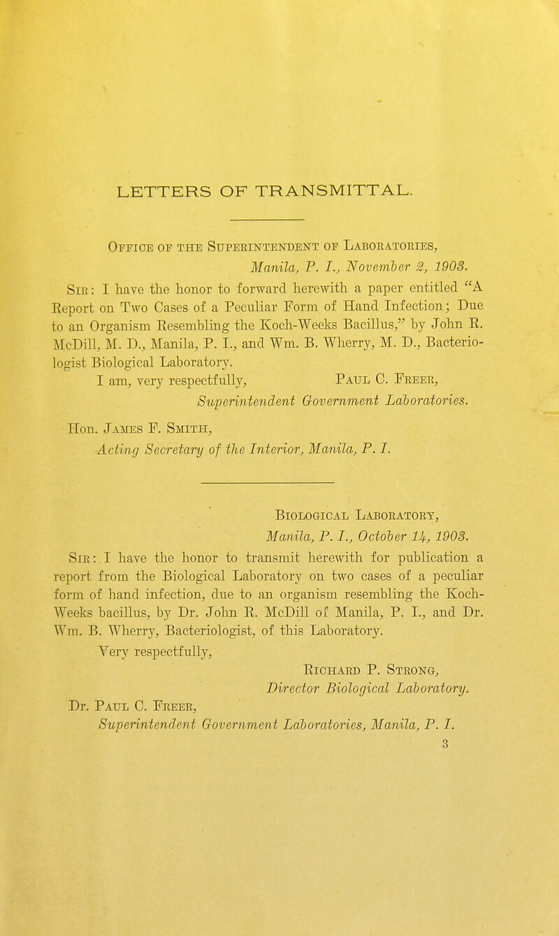 LETTERS OF TRANSMITTAL. Office op the Superintendent of Laboratories, Manila, P. I., Novemter 2, 1903. Sir : I have the honor to forward herewith a paper entitled A Report on Two Cases of a Peculiar Form of Hand Infection; Due to an Organism Eesembliiig the Koeh-Weeks Bacillus/' by John R. McDill, M. D., Manila, P. I., and Wm. B. Wherry, M. D., Bacterio- logist Biological Laboratory. I am, very respectfully, Paul C. Freer, Superintendent Government Latoratories. Hon. Jaiies F. Smith, Acting Secretary of the Interior, Manila, P. I. Biological Laboratory, Manila, P. I., October U, 190S. Sir :. I have the honor to transmit herewith for publication a report from the Biological Laboratory on two cases of a peculiar form of hand infection, due to an organism resembling the Koch- Weeks bacillus, by Dr. John R. McDill of Manila, P. I., and Dr. Wm. B. Wherry, Bacteriologist, of this Laboratory. Yery respectfully, Richard P. Strong^ Director Biological Laboratory. Dr. Paul C. Freer, Superintendent Government Laboratories, Manila, P. I.