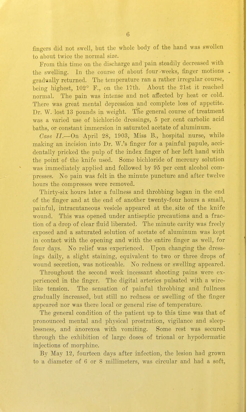 fingers did not swell, but the whole body of the hand was swollen to about twice the normal size. From this time on the discharge and'pain steadily decreased with the swelling. In the course of about four-weeks, finger motions . gradually returned. The temperature ran a rather irregular course, being highest, 102° F., on the 17th. About the 21st it reached normal. The pain was intense and not affected by heat or cold. There was great mental depression and complete loss of appetite. Dr. W. lost 13 pounds in weight. Tlie general course of treatment was a varied use of bichloride dressings, 5 per cent carbolic acid baths, or constant immersion in saturated acetate of aluminum. Case 11.—On April 28, 1903, Miss B., hospital nurse, while making an incision into Dr. W.'s finger for a painful papule, acci- dentally pricked the pulp of the index fijiger of her left hand with the point of the knife used. Some bichloride of mercury solution was immediately applied and followed by 95 per cent alcohol com- presses. ISTo pain was felt in the minute puncture and after twelve hours the compresses were removed. Thirty-six hours later a fullness and throbbing began in the end of the finger and at the end of another twenty-four hours a small, painful, intracutaneous vesicle appeared at the. site of the knife wound. This was opened under antiseptic precautions and a frac- tion of a drop of clear fluid liberated. The minute cavity was freely exposed and a saturated solution of acetate of aluminum was kept in contact with the opening and with the entire finger as well, for four days. No relief was experienced. Upon changing the dress- ings daily, a slight staining, equivalent to two or three drops of wound secretion, was noticeable. No redness or swelling appeared. Throughout the second week incessant shooting pains were ex- perienced in the finger. The digital arteries pulsated with a wire- like tension. The sensation of painful throbbing and fullness gradually increased, but still no redness or swelling of the finger appeared nor was there local or general rise of temperature. The general condition of the patient up to this time was that of pronounced mental and physical prostration, vigilance and sleep- lessness, and anorexea with vomiting. Some rest was secured through the exhibition of large doses of trional or h3rpodermatic injections of morphine. By May 12, fourteen days after infection, the lesion had grown to a diameter of 6 or 8 millimeters, was circular and had a soft,