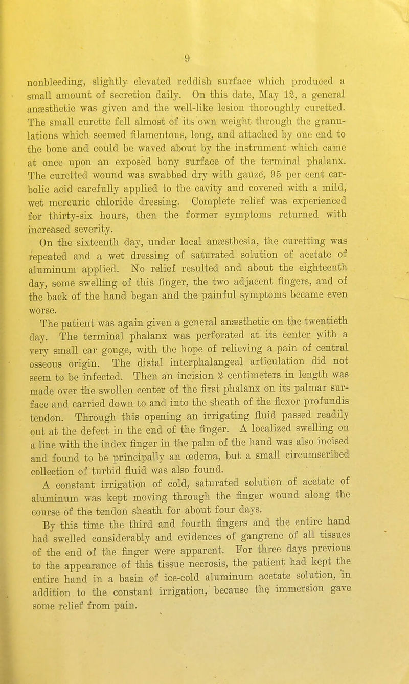 uoubleeding, slightly elevated reddish surface which produced ti small aBiount of secretion daily. On this date, May 12, a general anfestlietic was given and the well-like lesion thoroughly curetted. The small curette fell almost of its ovm weight through the granu- lations which seemed filamentous, long, and attached by one end to the bone and could be waved about by the instrument which came at once upon an exposed bony surface of the terminal phalanx. The curetted wound was swabbed dry with gauze, 95 per cent car- bolic acid carefully applied to the cavity and covered with a mild, wet mercuric chloride dressing. Complete relief was experienced for thirty-six hours, then the former symptoms returned with increased severity. On the sixteenth day, under local antesthesia, the curetting was repeated and a wet dressing of saturated solution of acetate of aluminum applied. No relief resulted and about the eighteenth day, some swelling of this finger, the two adjacent fingers, and of the back of the hand began and the painful symptoms became even worse. The patient was again given a general anaesthetic on the twentieth day. The terminal phalanx was perforated at its center with a very small ear gouge, with the hope of relieving a pain of central osseous origin. The distal interphalangeal articulation did not seem to be infected. Then an incision 2 centimeters in length was made over the swollen center of the first phalanx on its palmar sur- face and carried down to and into the sheath of the flexor profundis tendon. Through this opening an irrigating fluid passed readily out at the defect in the end of the flnger. A localized swelling on a line with the index finger in the palm of the hand was also incised and found to be principally an oedema, but a small circumscribed collection of turbid fluid was also found. A constant irrigation of cold, saturated solution of acetate of aluminum was kept moving through the finger wound along the course of the tendon sheath for about four days. By this time the third and fourth fingers and the entire hand had swelled considerably and evidences of gangrene of all tissues of the end of the finger were apparent. For three days previous to the appearance of this tissue necrosis, the patient had kept the entire hand in a basin of ice-cold aluminum acetate solution, m addition to the constant irrigation, because the immersion gave some relief from pain.