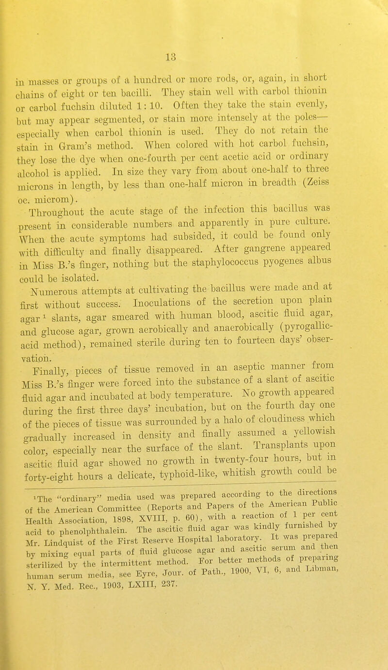 iu masses or groups oC a huudred or uiore rods, or, again, iu short chains of eight or ten bacilli. They stain well with carbol thionin or carbol fuchsin diluted 1:10. Often they take the stain evenly, but may appear segmented, or stain more intensely at the poles— especially when carbol thionin is used. They do not retain the stam in Gram's method. When colored with hot carbol fuchsin, they lose the dye when one-fourth per cent acetic acid or ordinary alcohol is applied. In size they vary from about one-half to three microns in length, by less than one-half micron in breadth (Zeiss oc. microm). Throughont the acute stage of the infection this bacillus was present in considerable numbers and apparently in pure culture. When the acute symptoms had subsided, it could be found only with difficulty and finally disappeared. After gangrene appeared in Miss B.'s finger, nothing but the staphylococcus pyogenes albus could be isolated. Numerous attempts at cultivating the bacillus were made and at first without success. Inoculations of the secretion upon plain agar' slants, agar smeared with human blood, ascitic fluid agar, and glucose agar, grown aerobically and anaerobically (pyrogallic- acid method), remained sterile during ten to fourteen days' obser- vation. Finally, pieces of tissue removed in an aseptic manner trom Miss B's finger were forced into the substance of a slant of ascitic fluid ao-ar and incubated at body temperature. No growth appeared during the first three days' incubation, but on the fourth day one of the pieces of tissue was surrounded by a halo of cloudiness which gradually increased in density and finally assumed a yellowish color, especially near the surface of the slant. Transplants upon ascitic fluid agar showed no growth in twenty-four hours, but m forty-eight hours a delicate, typhoid-like^^diitish^^^ xThe o^^dh^i^iy^^^^^ according to the directions of the American Committee (Eeports and Papers of the American Pubhc Health Association, 1898, XVIII, p. 60), with a reaction °f acid to phenolphthalein. The ascitic fluid agar was kindly furnished by M Kndquist of the First Reserve Hospital laboratory. It was pi.pared by mixing equal parts of fluid glucose agar and ascitic serum and hen sterilized by the intermittent method. For better methods of prepaiing lulan seriL media, see Eyre, Jour, of Path., 1900, VI, 6, and Libman, N. Y. Med. Rec, 1903, LXIII, 237.