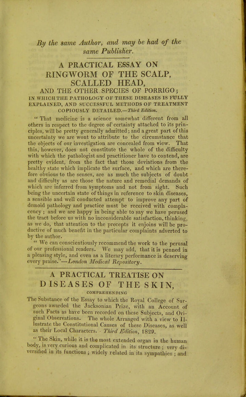 % the same Author, and may he had of the same Publisher. A PRACTICAL ESSAY ON RINGWORM OF THE SCALP, SCALLED HEAD, AND THE OTHER, SPECIES OF PORRIGO ; IN WHICH THE PATHOLOGY OF THESE DISEASES IS FtJLLY EXPLAINED, AND SUCCESSFUL METHODS OF TREATMENT COPIOUSLY DETAILED.—TAird Edition.  That medicine is a science somewhat different from all others in respect to the degree of certainty attached to its prin- ciples, will be pretty generally admitted; and a great part of this uncertainty we are wont to attribute to the circumstance that the objects of our investigation are concealed from view. That this, however, does not constitute the whole of the difficulty with which the pathologist and practitioner have to contend, are pretty evident, from the fact that those deviations from the healthy state which implicate the surface, and which are there- fore obvious to the senses, are as much the subjects of doubt and difficulty as are those the nature and remedial demands of which are inferred from Symptoms and not from sight. Such being the uncertain state of things in reference to skin diseases, a sensible and well conducted attempt to improve any part of demoid pathology and practice must be received with compla- cency ; and we are happy in being able to say we have perused the tract before us with no inconsiderable satisfaction, thinkings as we do, that attention to the precepts it enjoins will be pro- ductive of much benefit in the particular complaints adverted to by the author.  We can conscientiously recommend the work to the perusal of our professional readers. We may add, that it is penned in a pleasing style, and even as a literary performance is deserving every praise.—London Medical Repository. A PRACTICAL TREATISE ON DISEASES OF THE SKIN, COMPREHENDING The Substance of the Essay to which the Royal College of Sur- geons awarded the Jacksonian Prize, with an Account of such Facts as have been recorded on these Subjects, and Ori- ginal Observations. The whole Arranged with a view to Il- lustrate the Constitutional Causes of these Diseases, as well as their Local Characters. - Third Edition, 1829.  The Skin, while it is the most extended organ in the human body, is very curious and complicated in its structure ; very di- versified in its functions; widely related in its sympathies ; and