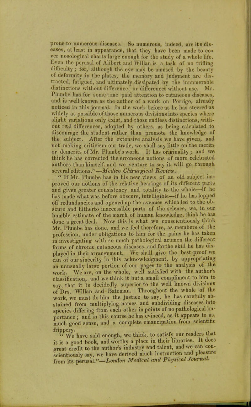 prone to muuerous diseases. So uuinerous, indeed, are its dis- eases, at least in appearance, that they have been made to co« ver nosological charts large enough for the study of a whole life. Even the perusal of Alibert and Willan is a task of no trifling difficulty ; for, although the eye may be amused by the beauty of deformity in the plates, the memory and judgment are dis- tracted, fatigued, and ultimately dissipated by the innumerable distinctions without difference, or diffei-ences without use. Mr. Plumbe has for some time paid attention to cutaneous diseases, and is well known as the author of a work on Porrigo, already noticed in this journal. In the work before us he has steered as widely as possible of those numerous divisions into species where slight variations only exist, and those endless distinctions, with- out real differences, adopted by others, as being calculated to discourage the student rather than promote the knowledge of the subject. After the extensive analysis we have given, and not making criticism our trade, we shall say little on the merits or demerits of Mr. Plumbe's work. It has originality ; and we think he has corrected the erroneous notions of more celebrated authors than himself, and we venture to say it will go thi'ough several editions.—Medico Chirurgical Review.  If Mr. Plumbe has in his new views of an old subject im- proved our notions of the relative bearings of its different parts and given greater consistency and tptality to the whole—if he has made what was before obscure, intelligible—if he has lopped off redundancies and opened up the avenues which led to the ob- scure and hitherto inaccessible parts of the science, we, in our humble estimate of the march of human knowledge, think he has done a great deal. Now this is what we conscientiously think Mr. Plumbe has done, and we feel therefore, as members of the profession, under obligations to him for the pains he has taken in investigating with so much pathological acumen the different forms of chronic cutaneous diseases, and forthe skill he has dis- played in their arrangement. We shall give the best proof we can of our sincerity in this acknowledgment, by appropriating an unusually large portion of our pages to the analysis of the work. We are, on the whole, well satisfied with the author's classification, and we think it but a small compliment to him to say, that it is decidedly superior to the well known divisions of Drs. Willan and Bateman. Throughout the whole of the work, we must do him the justice to say, he has carefully ab- stained from multiplying names and subdividing diseases into species differing from each other in points of no pathological im- portance ; and in this course he has evinced, as it appears to us, much good sense, and a complete emancipation from scientific frippery. j *  We have said enough, we think, to satisfy our readers that it is a good book, and worthy a place in their libraries. It does great credit to the author's industry and talent, and we can con- scientiously say, we have derived much instruction and pleasure from its perusal.—//onrfow Medical and Physical Journal.