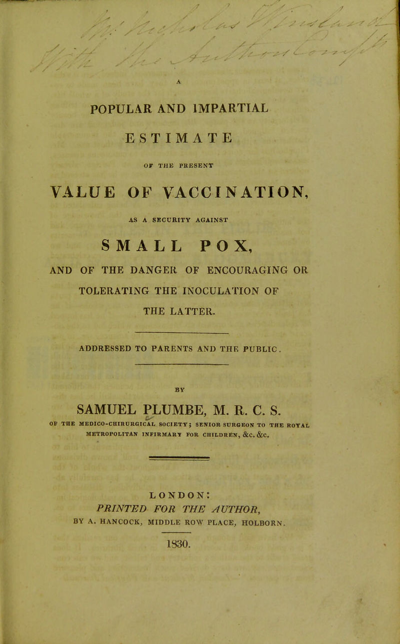 / A POPULAR AND IMPARTIAL ESTIMATE OF THE PRESENT VALUE OF VACCINATION, AS A SECURITY AGAINST SMALL POX, AND OF THE DANGER OF ENCOURAGING OR TOLERATING THE INOCULATION OF THE LATTER. ADDRESSED TO PARENTS AND THE PUBLIC. BV SAMUEL PLUMBE, M. R. C. S. OP THE MBDICO-CBIRURGICAL SOCIETT; SENIOR SURGEON TO THE ROTAL METROPOLITAN INFIRMART FOR CHILDREN, &C. &C. LONDON: PRINTED FOR THE AUTHOR, BY A. HANCOCK, MIDDLE ROW PLACE, HOLBORN. 1830.