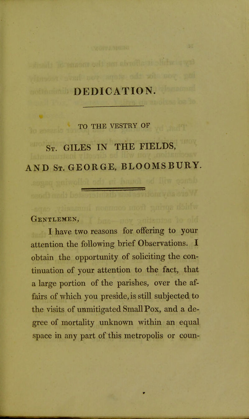 DEDICATION. TO THE VESTRY OF St. GILES IN THE FIELDS, AND St. GEORGE, BLOOMSBURY. Gentlemen, I have two reasons for offering to your attention the following brief Observations. I obtain the opportunity of sohciting the con- tinuation of your attention to the fact, that a large portion of the parishes, over the af- fairs of which you preside, is still subjected to the visits of unmitigated Small Pox, and a de- gree of mortality unknown within an equal space in any part of this metropolis or coun-