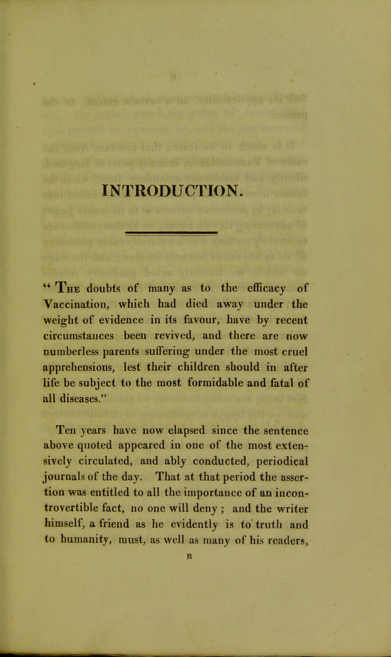 INTRODUCTION  The doubts of many as to the efficacy of Vaccination, which had died away under the weight of evidence in its favour, have by recent circumstances been revived, and there are now numberless parents suffering under the most cruel apprehensions, lest their children should in after life be subject to the most formidable and fatal of all diseases. Ten years have now elapsed since the sentence above quoted appeared in one of the most exten- sively circulated, and ably conducted, periodical journals of the day. That at that period the asser- tion was entitled to all the importance of an incon- trovertible fact, no one will deny ; and the writer himself, a friend as he evidently is to truth and to humanity, must, as well as many of his readers^ B