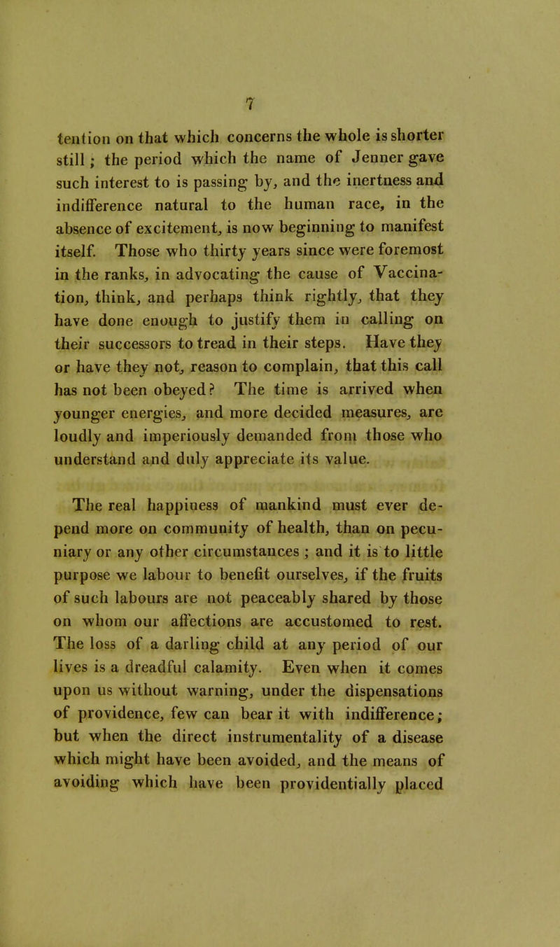 tention on that which concerns the whole is shorter still; the period which the name of Jennergave such interest to is passing by, and the inertness and indifference natural to the human race, in the absence of excitement, is now beginning to manifest itself Those who thirty years since were foremost in the ranks, in advocating the cause of Vaccina- tion, think, and perhaps think rightly, that they have done enough to justify them in calling on their successors to tread in their steps. Have they or have they not, reason to complain, that this call has not been obeyed ? The time is arrived when younger energies, and more decided measures, are loudly and imperiously demanded from those who understand duly appreciate its value. The real happiness of mankind must ever de- pend more on community of health, than on pecu- niary or any other circumstances ; and it is to little purpose we labour to benefit ourselves, if the fruits of such labours are not peaceably shared by those on whom our affections are accustomed to rest. The loss of a darling child at any period of our lives is a dreadful calamity. Even when it comes upon us without warning, under the dispensations of providence, few can bear it with indifference ; but when the direct instrumentality of a disease which might have been avoided, and the means of avoiding which have been providentially placed