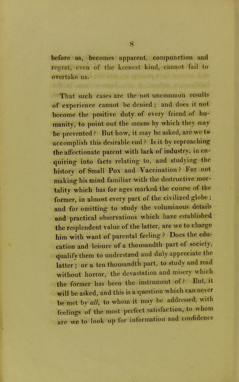 before us, becomes apparent, compunction and regret, even of the keenest kind, cannot fail to overtake us. That such cases are the not uncommon results of experience cannot be denied ; and does it not become the positive duty of every friend of hu- manity, to point out the means by which they may be prevented ? But how, it may be asked, are we to accomplish this desirable end ? Is it by reproaching the affectionate parent with lack of industry, in en- quiring into facts relating to, and studying the history of ^mall Pox and Vaccination? For not makina: his mind familiar with the destructive mor- tality which has for ages marked the course of the former, in almost every part of the civilized globe; and for omitting to study the voluminous details and practical observations which have established the resplendent value of the latter, are we to charge him with want of parental feeling ? Does the edu- cation and leisure of a thousandth part of society, qualify them to understand and duly appreciate the latter ; or a ten thousandth part, to study and read without horror, the devastation and misery which the former has been the instrument of ? But, it will be asked, and this is a question which can never be met by all, to whom it may be addressed, with feelings of the most perfect satisfaction, to whom are we to look up for information and confidence